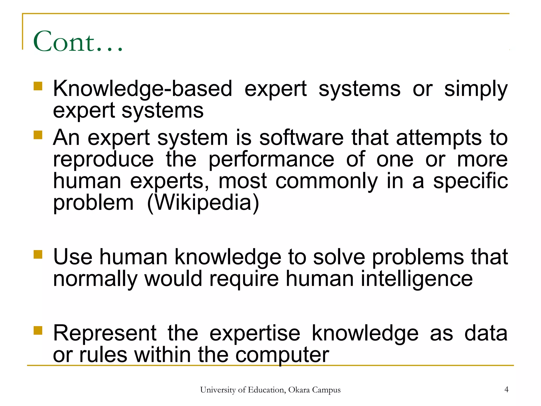 Cont…
 Knowledge-based expert systems or simply
expert systems
 An expert system is software that attempts to
reproduce the performance of one or more
human experts, most commonly in a specific
problem (Wikipedia)
 Use human knowledge to solve problems that
normally would require human intelligence
 Represent the expertise knowledge as data
or rules within the computer
University of Education, Okara Campus 4
 