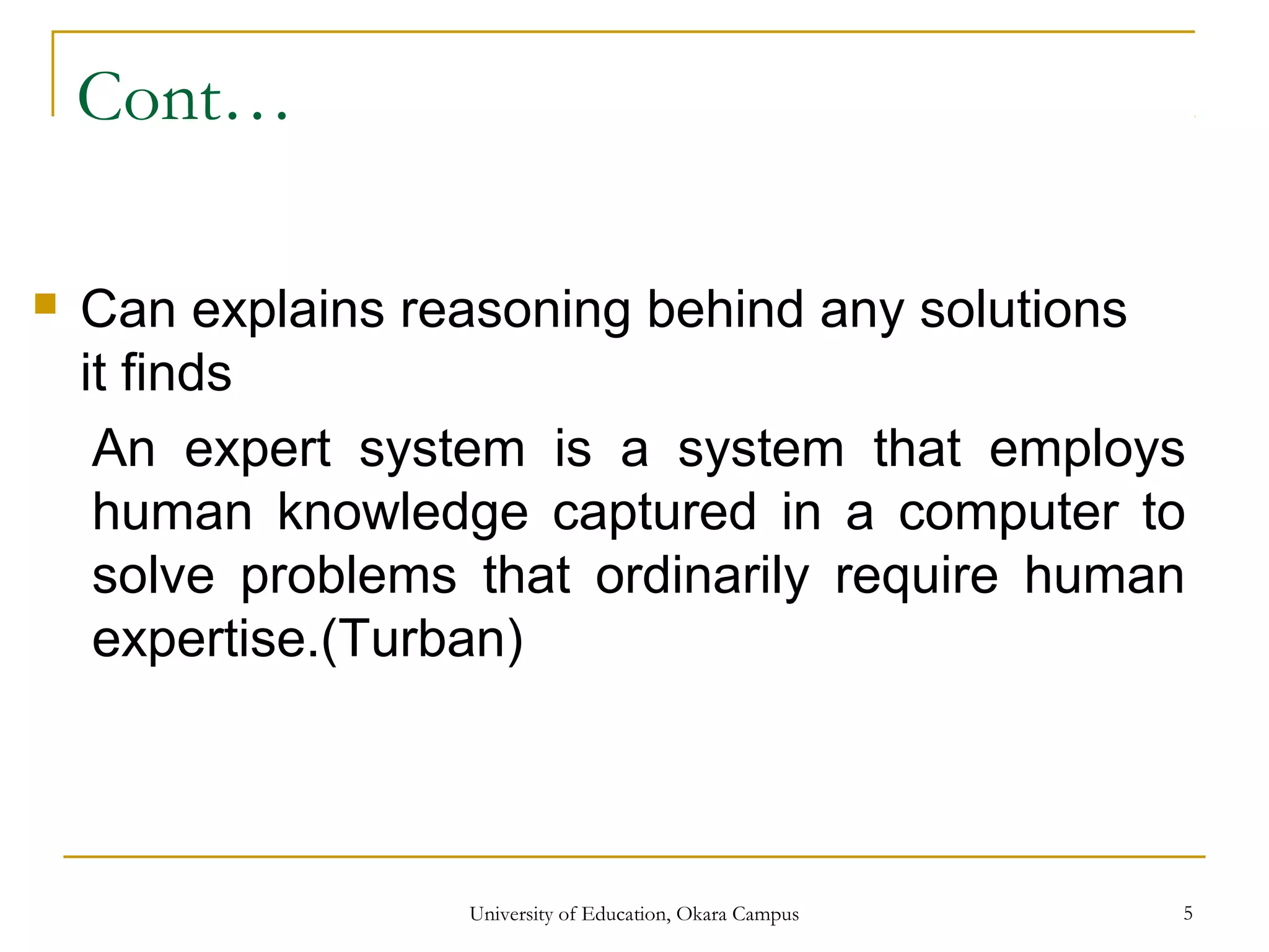 Cont…
 Can explains reasoning behind any solutions
it finds
An expert system is a system that employs
human knowledge captured in a computer to
solve problems that ordinarily require human
expertise.(Turban)
University of Education, Okara Campus 5
 