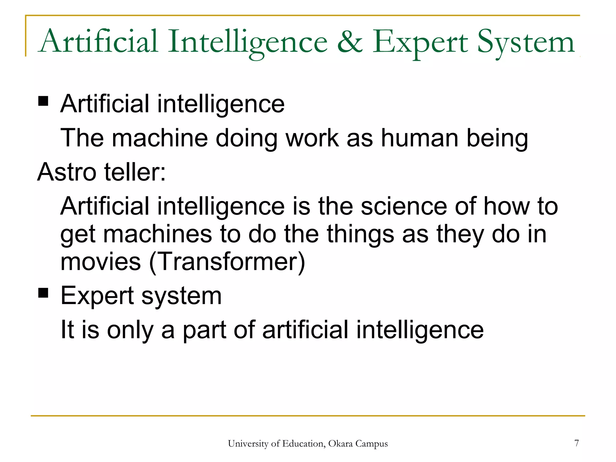 Artificial Intelligence & Expert System
 Artificial intelligence
The machine doing work as human being
Astro teller:
Artificial intelligence is the science of how to
get machines to do the things as they do in
movies (Transformer)
 Expert system
It is only a part of artificial intelligence
University of Education, Okara Campus 7
 