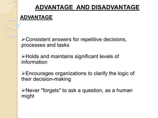 ADVANTAGE AND DISADVANTAGE
ADVANTAGE
Consistent answers for repetitive decisions,
processes and tasks
Holds and maintains significant levels of
information
Encourages organizations to clarify the logic of
their decision-making
Never "forgets" to ask a question, as a human
might
 