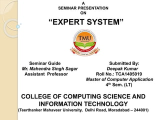 A
SEMINAR PRESENTATION
ON
“EXPERT SYSTEM”
Seminar Guide Submitted By:
Mr. Mahendra Singh Sagar Deepak Kumar
Assistant Professor Roll No.: TCA1405019
Master of Computer Application
4th Sem. (LT)
COLLEGE OF COMPUTING SCIENCE AND
INFORMATION TECHNOLOGY
(Teerthanker Mahaveer University, Delhi Road, Moradabad – 244001)
 