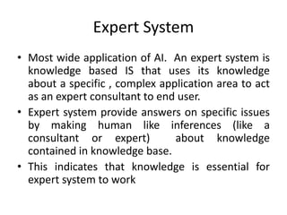 Expert System
• Most wide application of AI. An expert system is
knowledge based IS that uses its knowledge
about a specific , complex application area to act
as an expert consultant to end user.
• Expert system provide answers on specific issues
by making human like inferences (like a
consultant or expert) about knowledge
contained in knowledge base.
• This indicates that knowledge is essential for
expert system to work
 