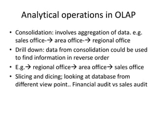 Analytical operations in OLAP
• Consolidation: involves aggregation of data. e.g.
sales office- area office- regional office
• Drill down: data from consolidation could be used
to find information in reverse order
• E.g. regional office area office sales office
• Slicing and dicing; looking at database from
different view point.. Financial audit vs sales audit
 
