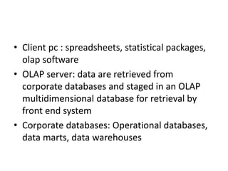 • Client pc : spreadsheets, statistical packages,
olap software
• OLAP server: data are retrieved from
corporate databases and staged in an OLAP
multidimensional database for retrieval by
front end system
• Corporate databases: Operational databases,
data marts, data warehouses
 