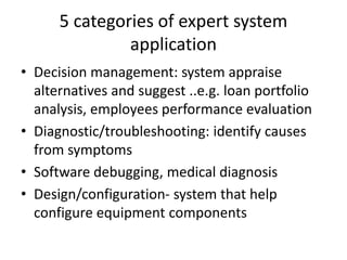 5 categories of expert system
application
• Decision management: system appraise
alternatives and suggest ..e.g. loan portfolio
analysis, employees performance evaluation
• Diagnostic/troubleshooting: identify causes
from symptoms
• Software debugging, medical diagnosis
• Design/configuration- system that help
configure equipment components
 