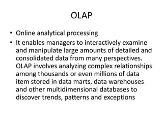 OLAP
• Online analytical processing
• It enables managers to interactively examine
and manipulate large amounts of detailed and
consolidated data from many perspectives.
OLAP involves analyzing complex relationships
among thousands or even millions of data
item stored in data marts, data warehouses
and other multidimensional databases to
discover trends, patterns and exceptions
 