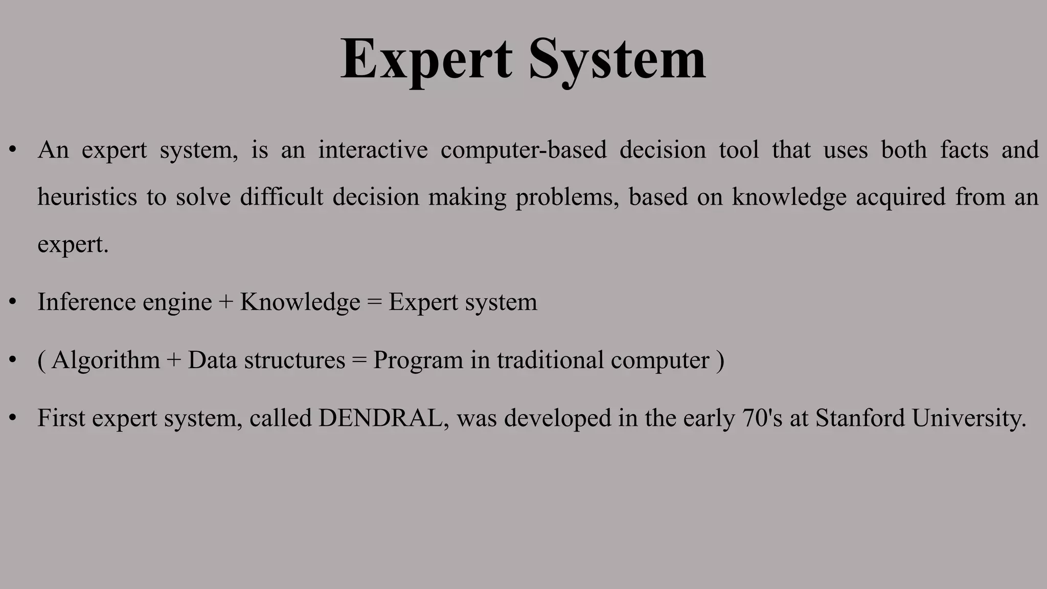 Expert System
• An expert system, is an interactive computer-based decision tool that uses both facts and
heuristics to solve difficult decision making problems, based on knowledge acquired from an
expert.
• Inference engine + Knowledge = Expert system
• ( Algorithm + Data structures = Program in traditional computer )
• First expert system, called DENDRAL, was developed in the early 70's at Stanford University.
 