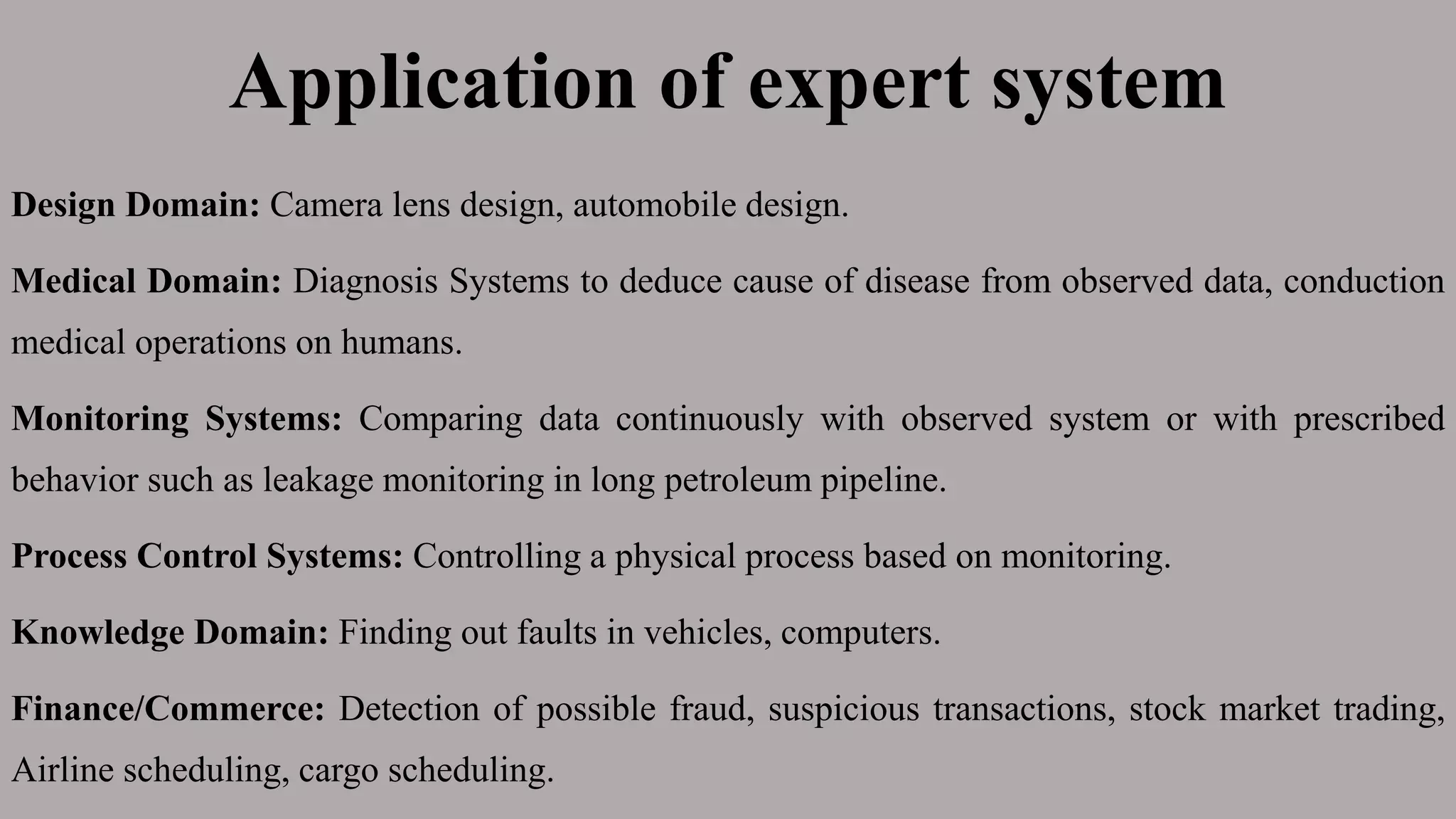 Application of expert system
Design Domain: Camera lens design, automobile design.
Medical Domain: Diagnosis Systems to deduce cause of disease from observed data, conduction
medical operations on humans.
Monitoring Systems: Comparing data continuously with observed system or with prescribed
behavior such as leakage monitoring in long petroleum pipeline.
Process Control Systems: Controlling a physical process based on monitoring.
Knowledge Domain: Finding out faults in vehicles, computers.
Finance/Commerce: Detection of possible fraud, suspicious transactions, stock market trading,
Airline scheduling, cargo scheduling.
 