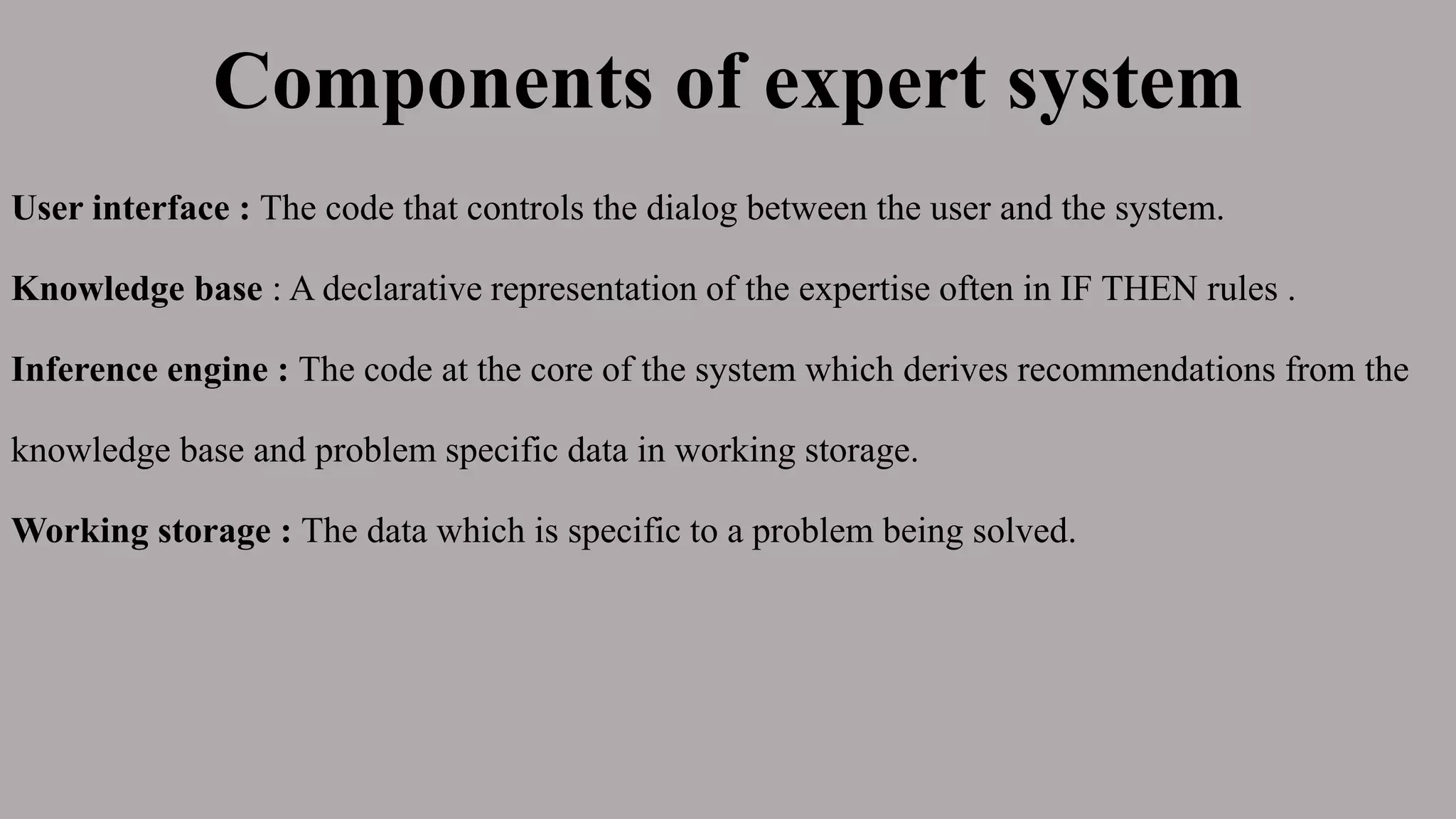 Components of expert system
User interface : The code that controls the dialog between the user and the system.
Knowledge base : A declarative representation of the expertise often in IF THEN rules .
Inference engine : The code at the core of the system which derives recommendations from the
knowledge base and problem specific data in working storage.
Working storage : The data which is specific to a problem being solved.
 