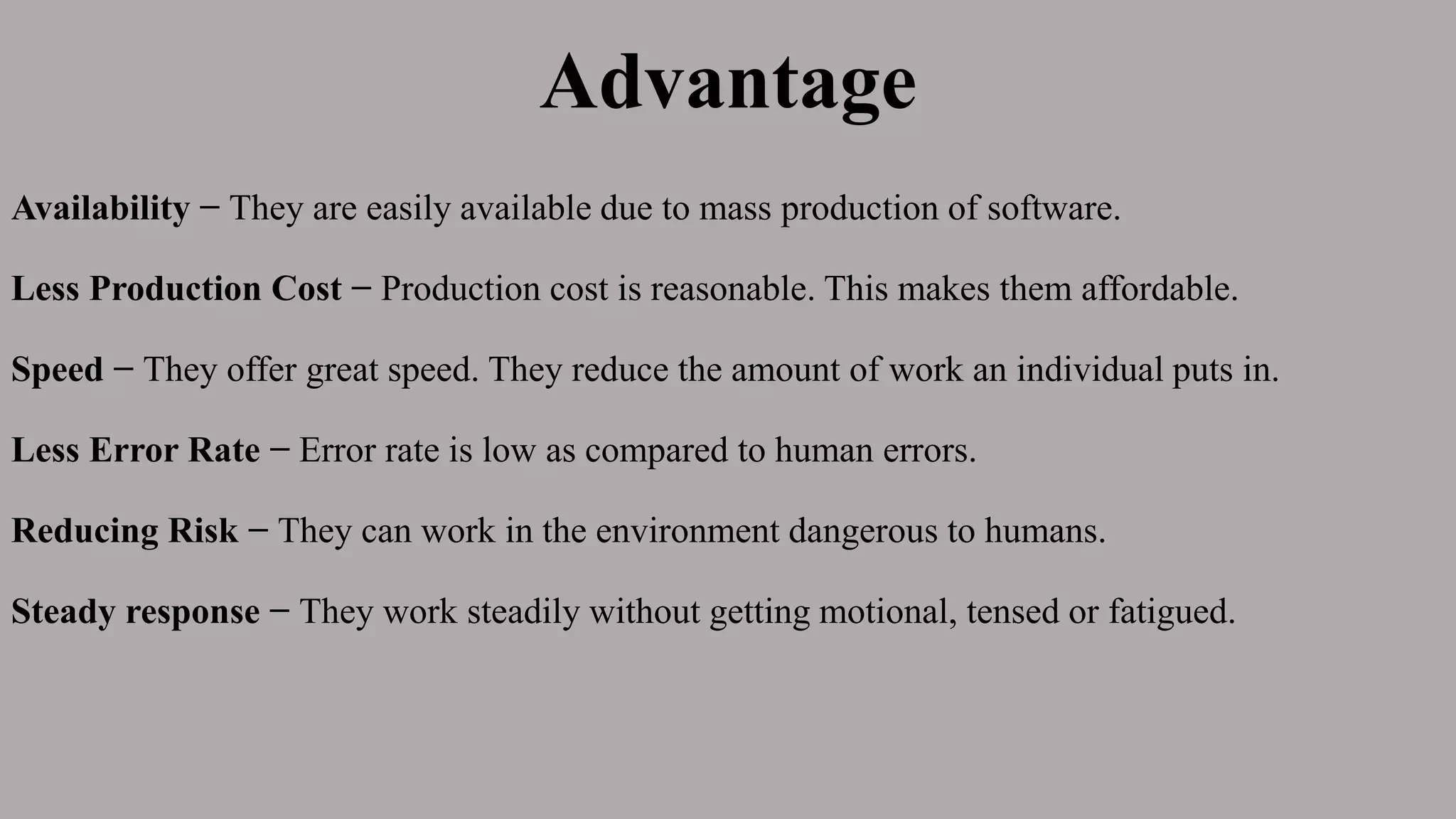 Advantage
Availability − They are easily available due to mass production of software.
Less Production Cost − Production cost is reasonable. This makes them affordable.
Speed − They offer great speed. They reduce the amount of work an individual puts in.
Less Error Rate − Error rate is low as compared to human errors.
Reducing Risk − They can work in the environment dangerous to humans.
Steady response − They work steadily without getting motional, tensed or fatigued.
 