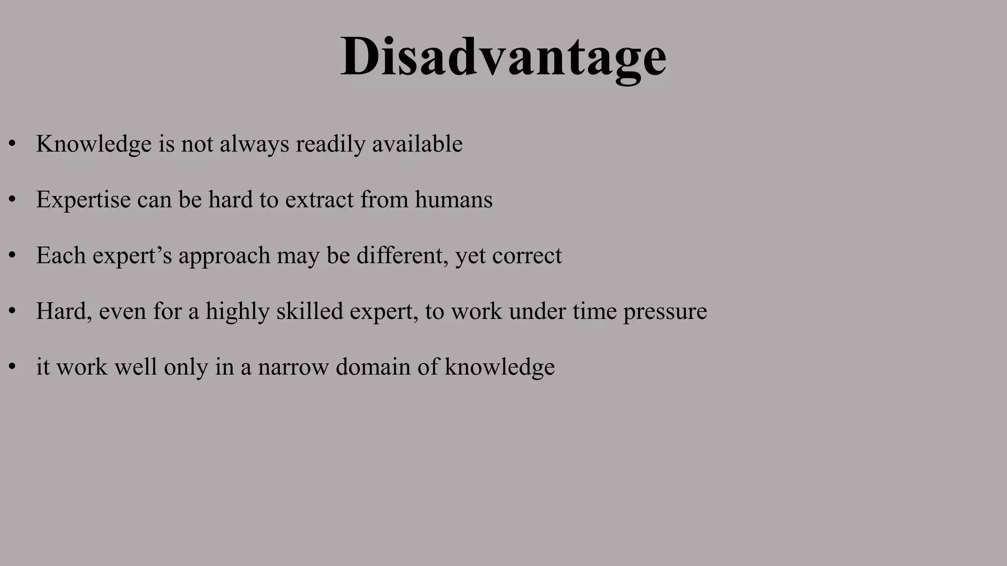 Disadvantage
• Knowledge is not always readily available
• Expertise can be hard to extract from humans
• Each expert’s approach may be different, yet correct
• Hard, even for a highly skilled expert, to work under time pressure
• it work well only in a narrow domain of knowledge
 