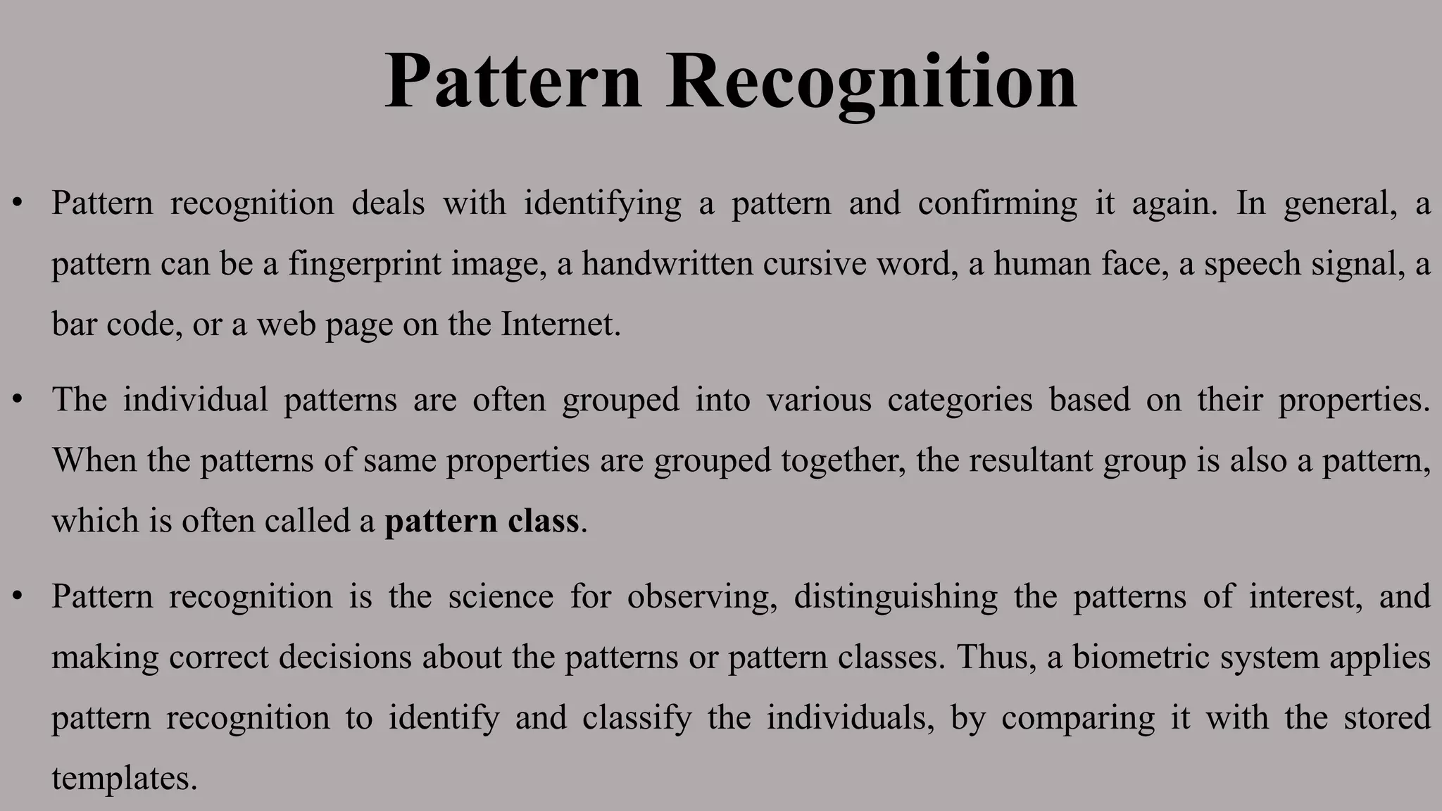 Pattern Recognition
• Pattern recognition deals with identifying a pattern and confirming it again. In general, a
pattern can be a fingerprint image, a handwritten cursive word, a human face, a speech signal, a
bar code, or a web page on the Internet.
• The individual patterns are often grouped into various categories based on their properties.
When the patterns of same properties are grouped together, the resultant group is also a pattern,
which is often called a pattern class.
• Pattern recognition is the science for observing, distinguishing the patterns of interest, and
making correct decisions about the patterns or pattern classes. Thus, a biometric system applies
pattern recognition to identify and classify the individuals, by comparing it with the stored
templates.
 