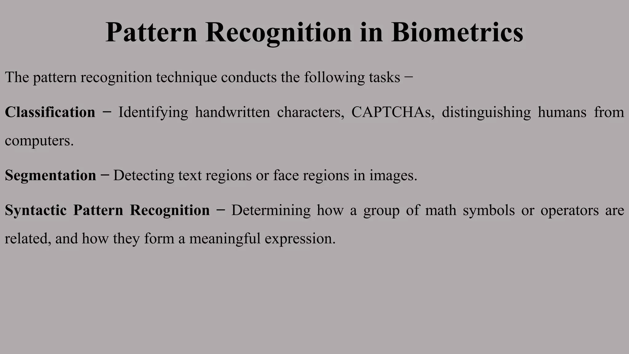 Pattern Recognition in Biometrics
The pattern recognition technique conducts the following tasks −
Classification − Identifying handwritten characters, CAPTCHAs, distinguishing humans from
computers.
Segmentation − Detecting text regions or face regions in images.
Syntactic Pattern Recognition − Determining how a group of math symbols or operators are
related, and how they form a meaningful expression.
 