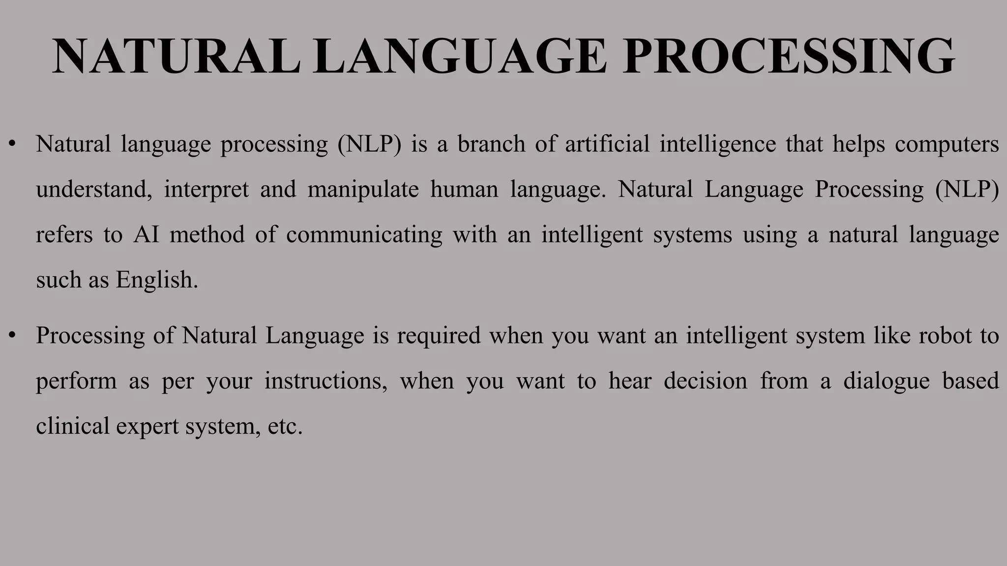 NATURAL LANGUAGE PROCESSING
• Natural language processing (NLP) is a branch of artificial intelligence that helps computers
understand, interpret and manipulate human language. Natural Language Processing (NLP)
refers to AI method of communicating with an intelligent systems using a natural language
such as English.
• Processing of Natural Language is required when you want an intelligent system like robot to
perform as per your instructions, when you want to hear decision from a dialogue based
clinical expert system, etc.
 