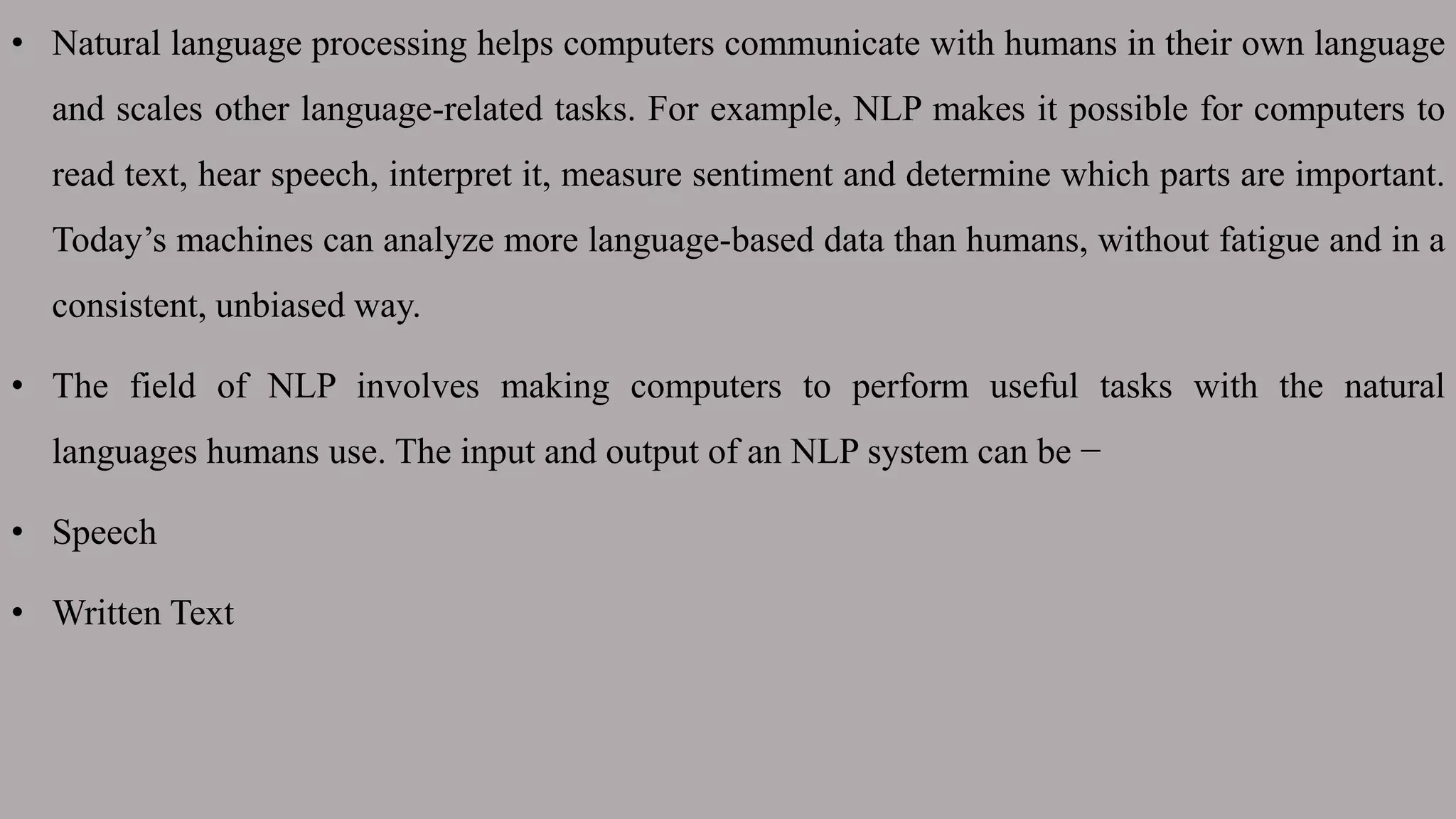 • Natural language processing helps computers communicate with humans in their own language
and scales other language-related tasks. For example, NLP makes it possible for computers to
read text, hear speech, interpret it, measure sentiment and determine which parts are important.
Today’s machines can analyze more language-based data than humans, without fatigue and in a
consistent, unbiased way.
• The field of NLP involves making computers to perform useful tasks with the natural
languages humans use. The input and output of an NLP system can be −
• Speech
• Written Text
 
