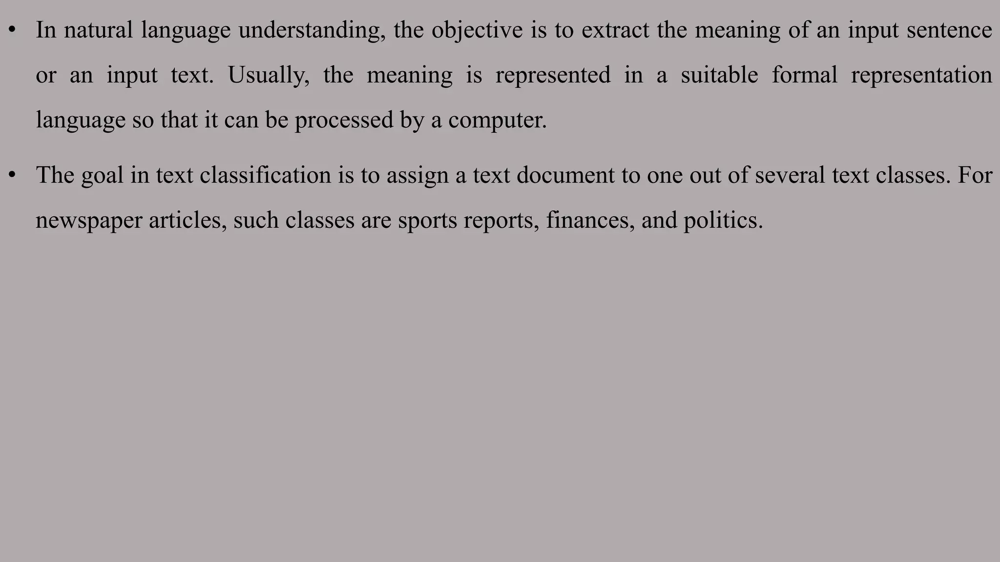 • In natural language understanding, the objective is to extract the meaning of an input sentence
or an input text. Usually, the meaning is represented in a suitable formal representation
language so that it can be processed by a computer.
• The goal in text classification is to assign a text document to one out of several text classes. For
newspaper articles, such classes are sports reports, finances, and politics.
 