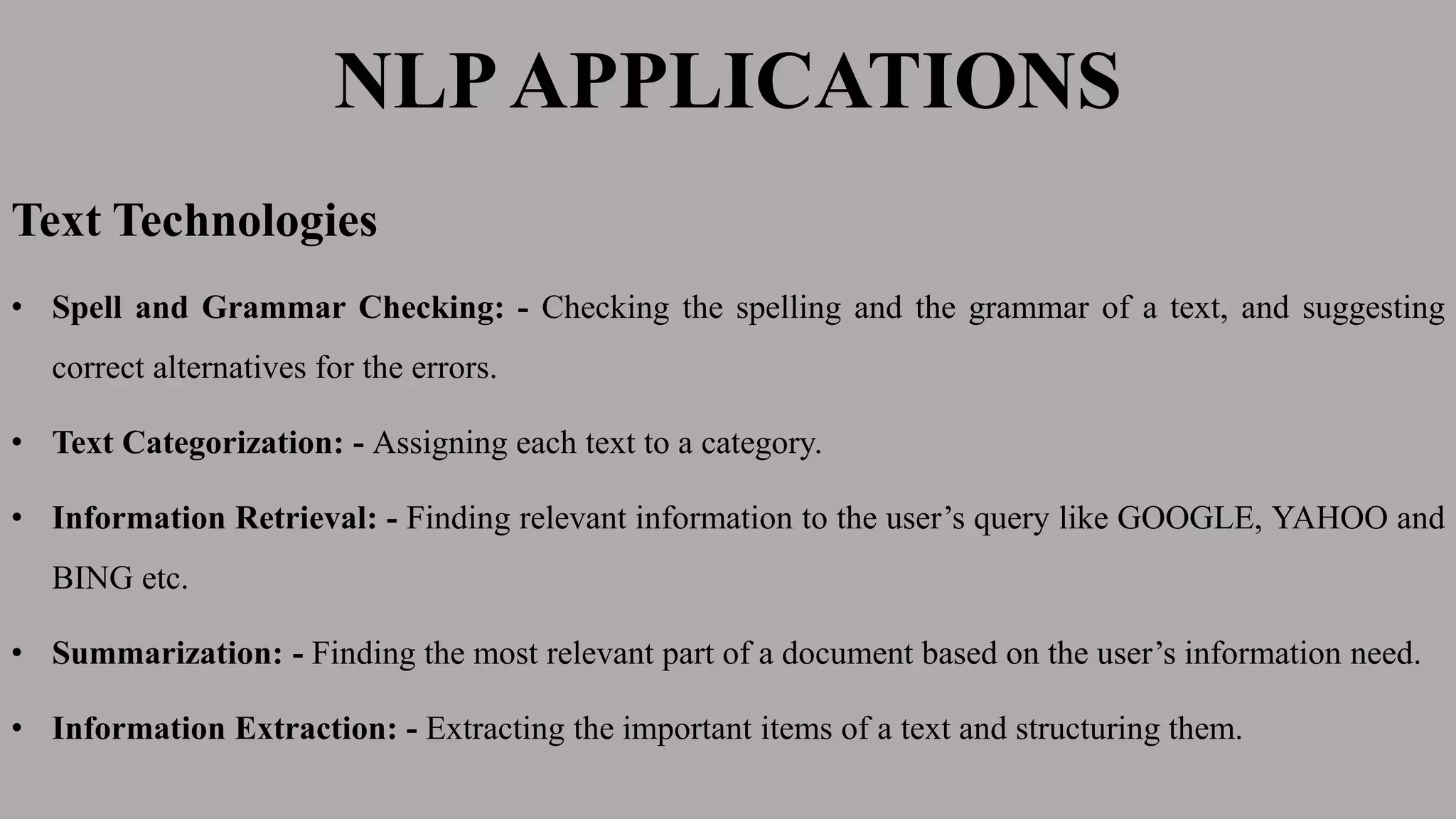 NLPAPPLICATIONS
Text Technologies
• Spell and Grammar Checking: - Checking the spelling and the grammar of a text, and suggesting
correct alternatives for the errors.
• Text Categorization: - Assigning each text to a category.
• Information Retrieval: - Finding relevant information to the user’s query like GOOGLE, YAHOO and
BING etc.
• Summarization: - Finding the most relevant part of a document based on the user’s information need.
• Information Extraction: - Extracting the important items of a text and structuring them.
 