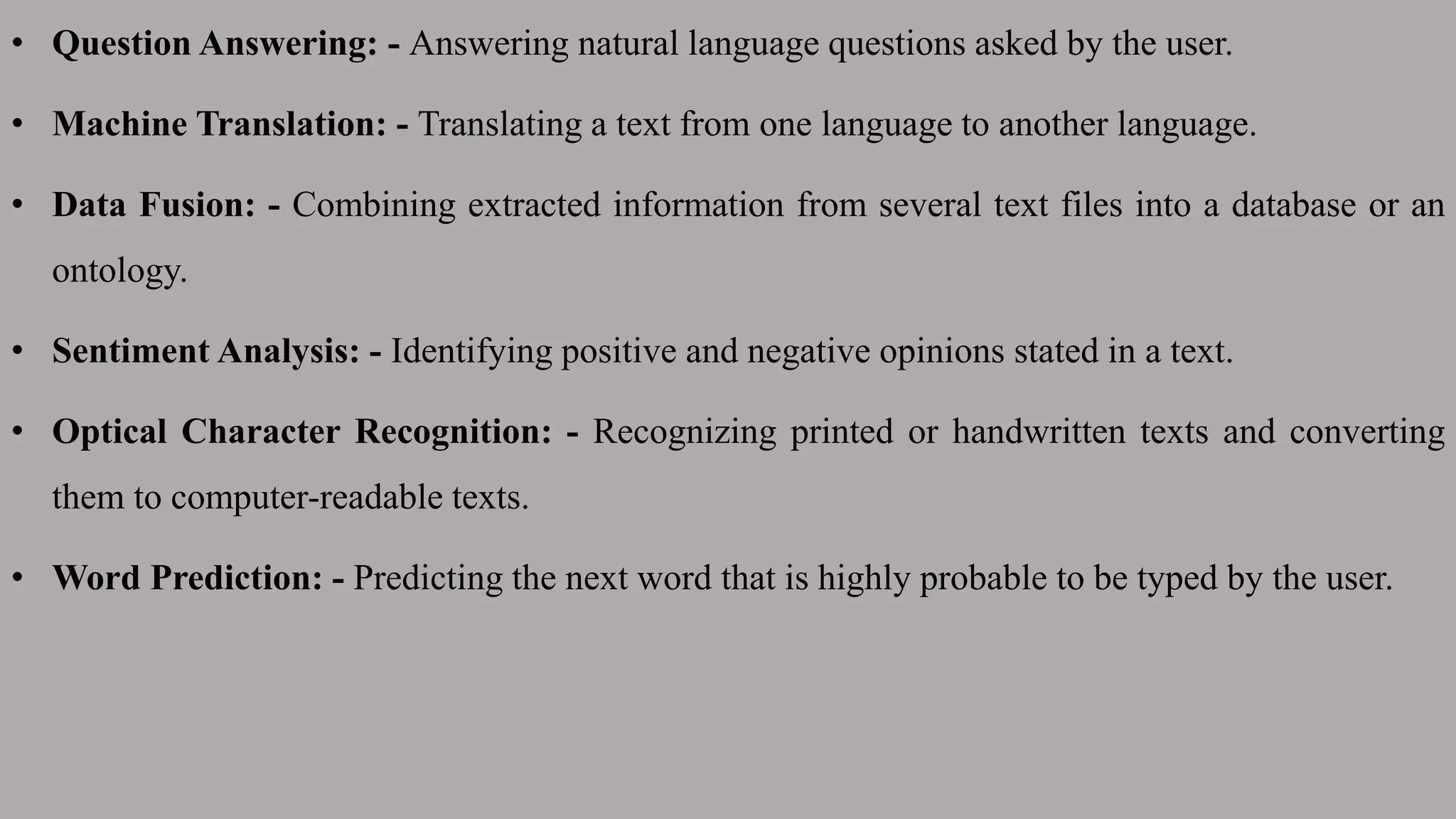 • Question Answering: - Answering natural language questions asked by the user.
• Machine Translation: - Translating a text from one language to another language.
• Data Fusion: - Combining extracted information from several text files into a database or an
ontology.
• Sentiment Analysis: - Identifying positive and negative opinions stated in a text.
• Optical Character Recognition: - Recognizing printed or handwritten texts and converting
them to computer-readable texts.
• Word Prediction: - Predicting the next word that is highly probable to be typed by the user.
 