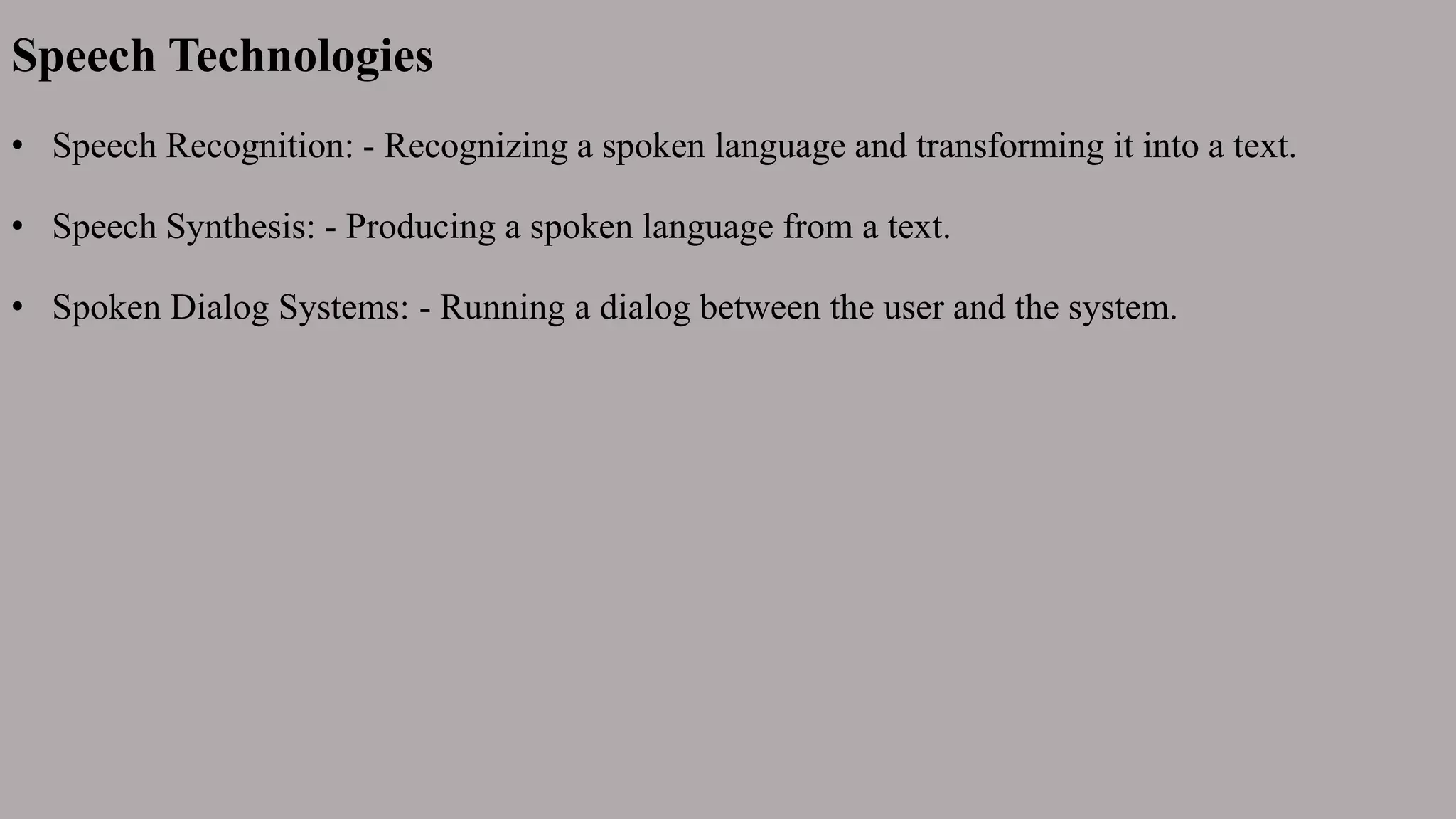 Speech Technologies
• Speech Recognition: - Recognizing a spoken language and transforming it into a text.
• Speech Synthesis: - Producing a spoken language from a text.
• Spoken Dialog Systems: - Running a dialog between the user and the system.
 
