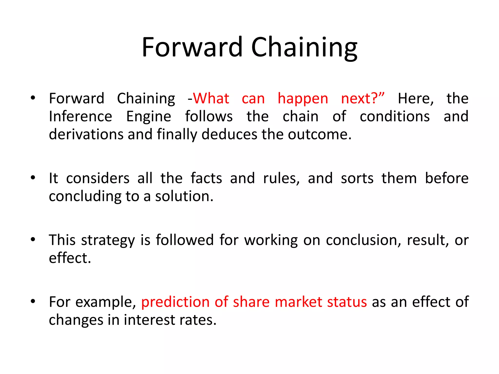 Forward Chaining
• Forward Chaining -What can happen next?” Here, the
Inference Engine follows the chain of conditions and
derivations and finally deduces the outcome.
• It considers all the facts and rules, and sorts them before
concluding to a solution.
• This strategy is followed for working on conclusion, result, or
effect.
• For example, prediction of share market status as an effect of
changes in interest rates.
 