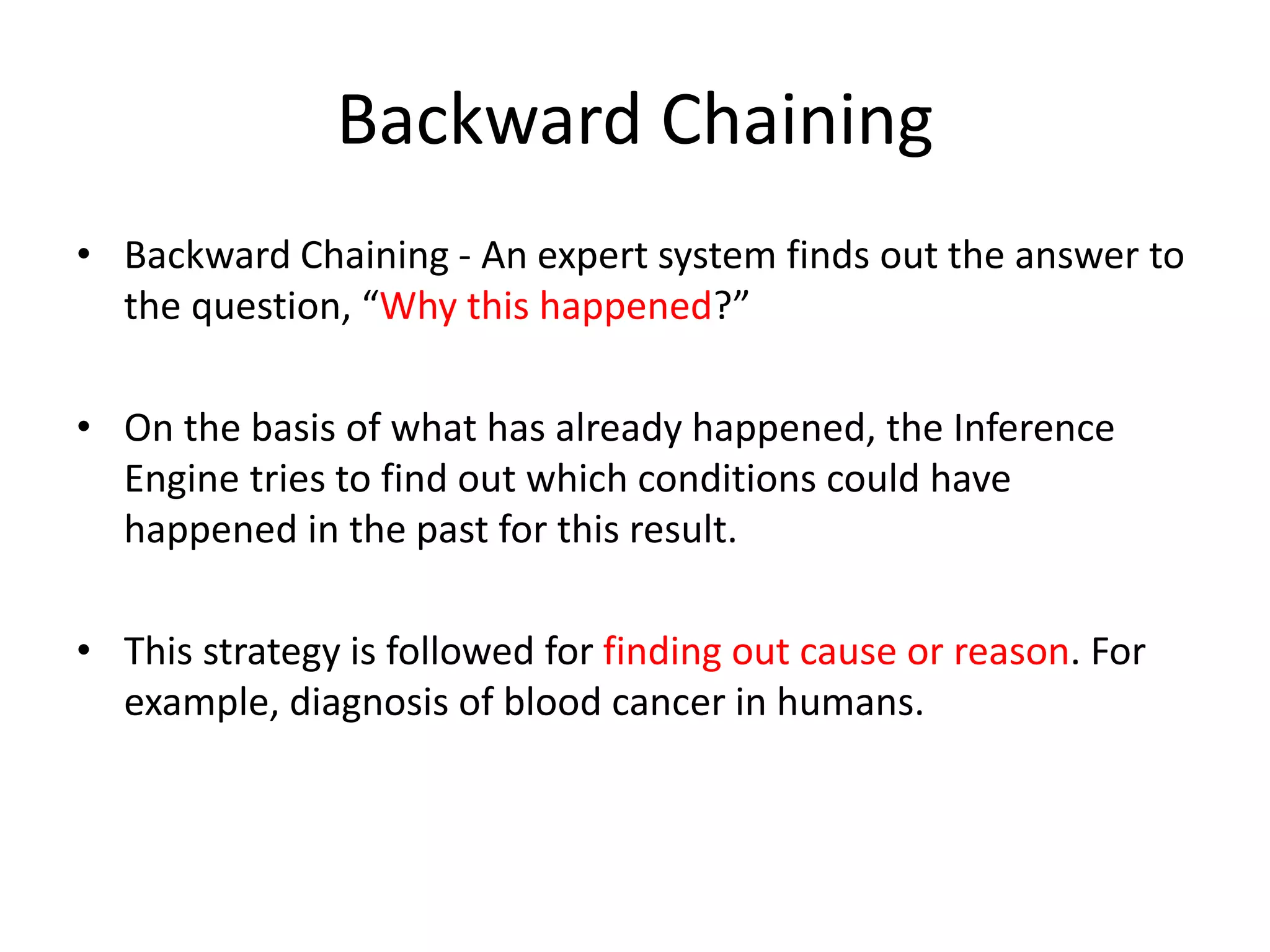 Backward Chaining
• Backward Chaining - An expert system finds out the answer to
the question, “Why this happened?”
• On the basis of what has already happened, the Inference
Engine tries to find out which conditions could have
happened in the past for this result.
• This strategy is followed for finding out cause or reason. For
example, diagnosis of blood cancer in humans.
 