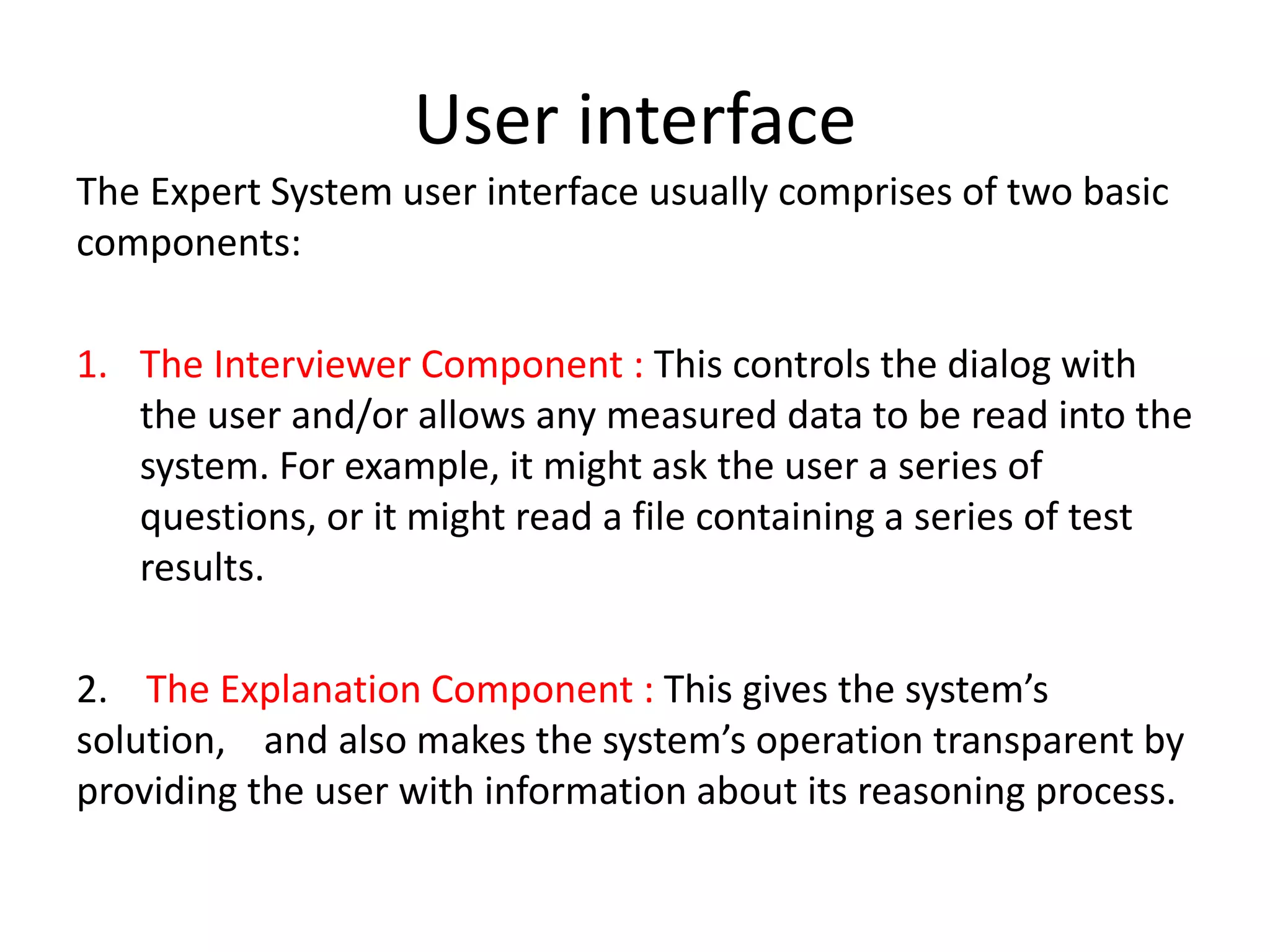 User interface
The Expert System user interface usually comprises of two basic
components:
1. The Interviewer Component : This controls the dialog with
the user and/or allows any measured data to be read into the
system. For example, it might ask the user a series of
questions, or it might read a file containing a series of test
results.
2. The Explanation Component : This gives the system’s
solution, and also makes the system’s operation transparent by
providing the user with information about its reasoning process.
 