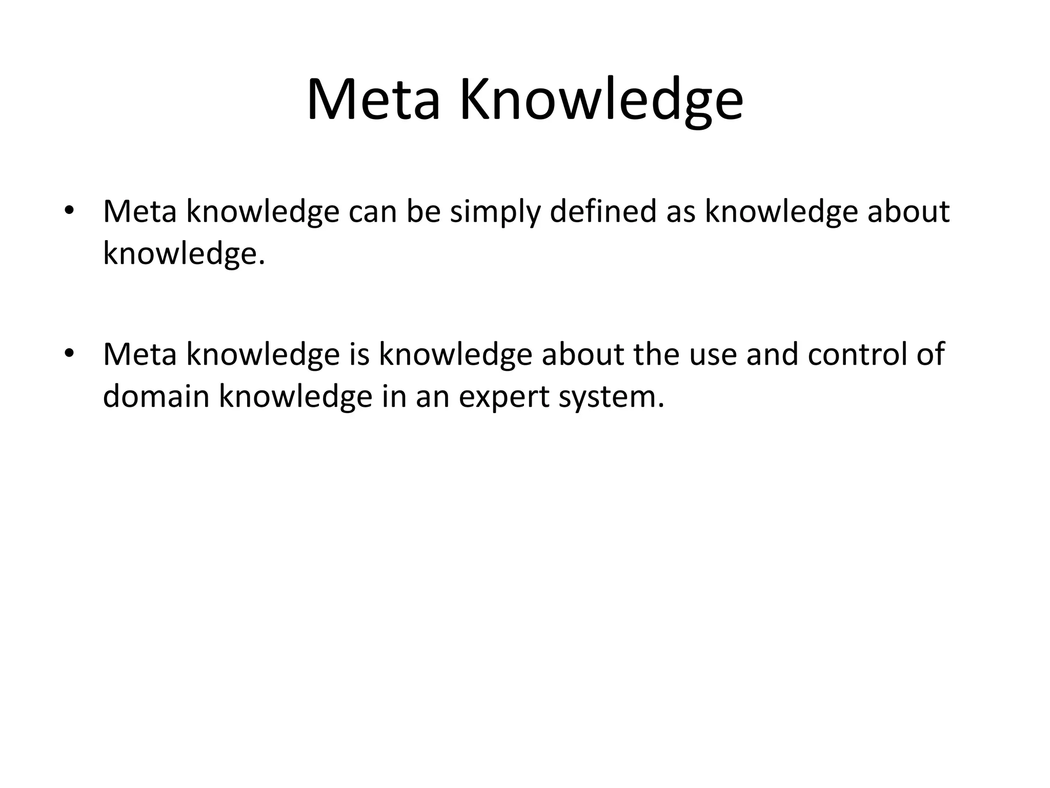 Meta Knowledge
• Meta knowledge can be simply defined as knowledge about
knowledge.
• Meta knowledge is knowledge about the use and control of
domain knowledge in an expert system.
 