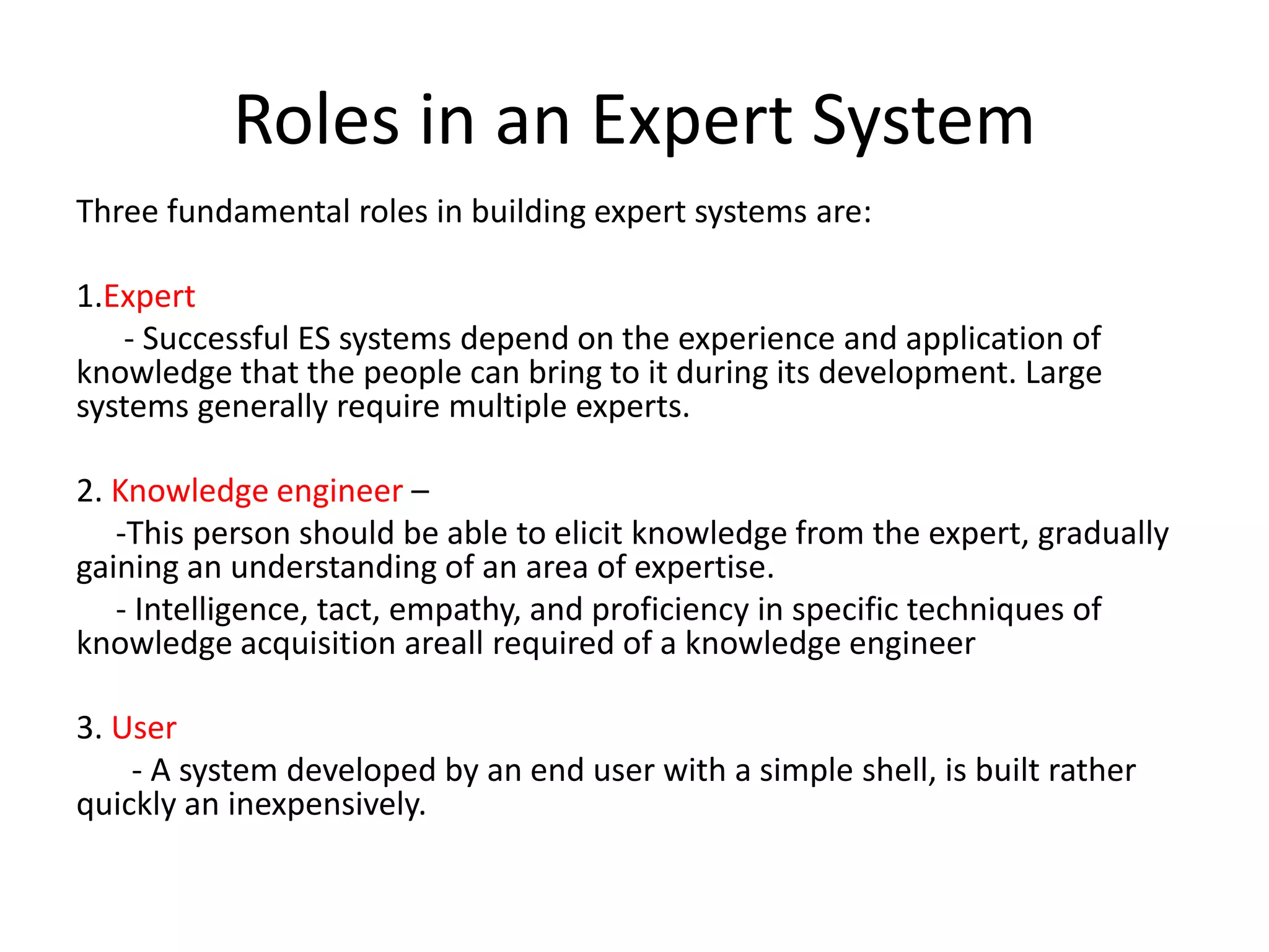 Roles in an Expert System
Three fundamental roles in building expert systems are:
1.Expert
- Successful ES systems depend on the experience and application of
knowledge that the people can bring to it during its development. Large
systems generally require multiple experts.
2. Knowledge engineer –
-This person should be able to elicit knowledge from the expert, gradually
gaining an understanding of an area of expertise.
- Intelligence, tact, empathy, and proficiency in specific techniques of
knowledge acquisition areall required of a knowledge engineer
3. User
- A system developed by an end user with a simple shell, is built rather
quickly an inexpensively.
 