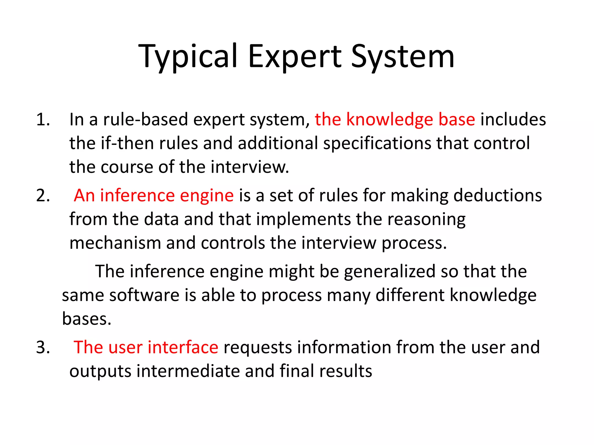 Typical Expert System
1. In a rule-based expert system, the knowledge base includes
the if-then rules and additional specifications that control
the course of the interview.
2. An inference engine is a set of rules for making deductions
from the data and that implements the reasoning
mechanism and controls the interview process.
The inference engine might be generalized so that the
same software is able to process many different knowledge
bases.
3. The user interface requests information from the user and
outputs intermediate and final results
 