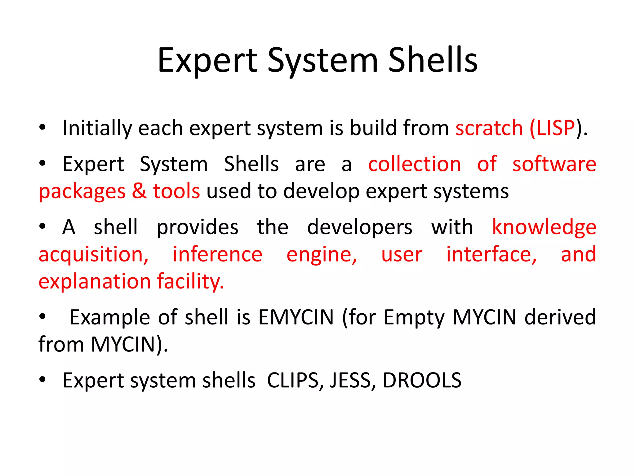 Expert System Shells
• Initially each expert system is build from scratch (LISP).
• Expert System Shells are a collection of software
packages & tools used to develop expert systems
• A shell provides the developers with knowledge
acquisition, inference engine, user interface, and
explanation facility.
• Example of shell is EMYCIN (for Empty MYCIN derived
from MYCIN).
• Expert system shells CLIPS, JESS, DROOLS
 