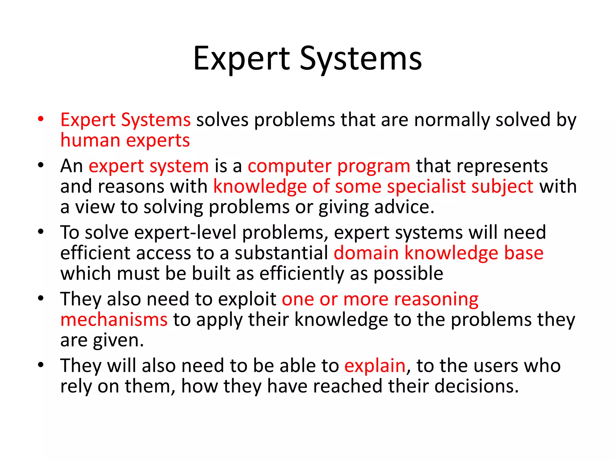 Expert Systems
• Expert Systems solves problems that are normally solved by
human experts
• An expert system is a computer program that represents
and reasons with knowledge of some specialist subject with
a view to solving problems or giving advice.
• To solve expert-level problems, expert systems will need
efficient access to a substantial domain knowledge base
which must be built as efficiently as possible
• They also need to exploit one or more reasoning
mechanisms to apply their knowledge to the problems they
are given.
• They will also need to be able to explain, to the users who
rely on them, how they have reached their decisions.
 