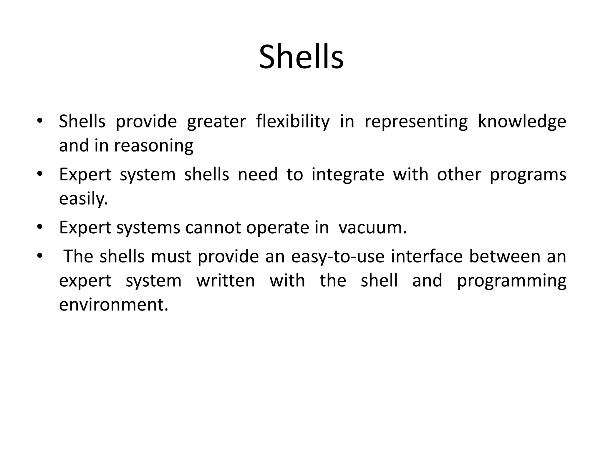 Shells
• Shells provide greater flexibility in representing knowledge
and in reasoning
• Expert system shells need to integrate with other programs
easily.
• Expert systems cannot operate in vacuum.
• The shells must provide an easy-to-use interface between an
expert system written with the shell and programming
environment.
 