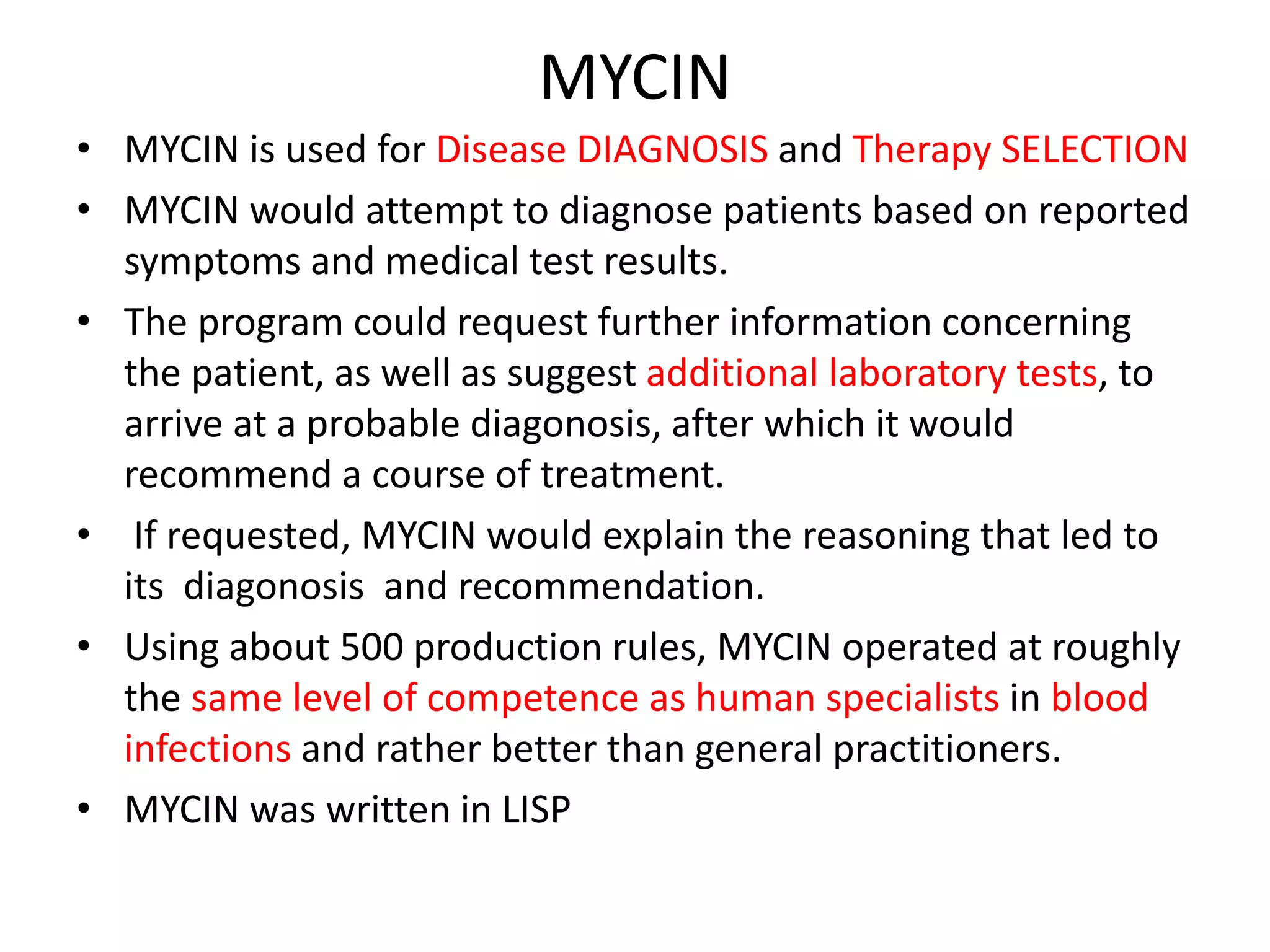 MYCIN
• MYCIN is used for Disease DIAGNOSIS and Therapy SELECTION
• MYCIN would attempt to diagnose patients based on reported
symptoms and medical test results.
• The program could request further information concerning
the patient, as well as suggest additional laboratory tests, to
arrive at a probable diagonosis, after which it would
recommend a course of treatment.
• If requested, MYCIN would explain the reasoning that led to
its diagonosis and recommendation.
• Using about 500 production rules, MYCIN operated at roughly
the same level of competence as human specialists in blood
infections and rather better than general practitioners.
• MYCIN was written in LISP
 