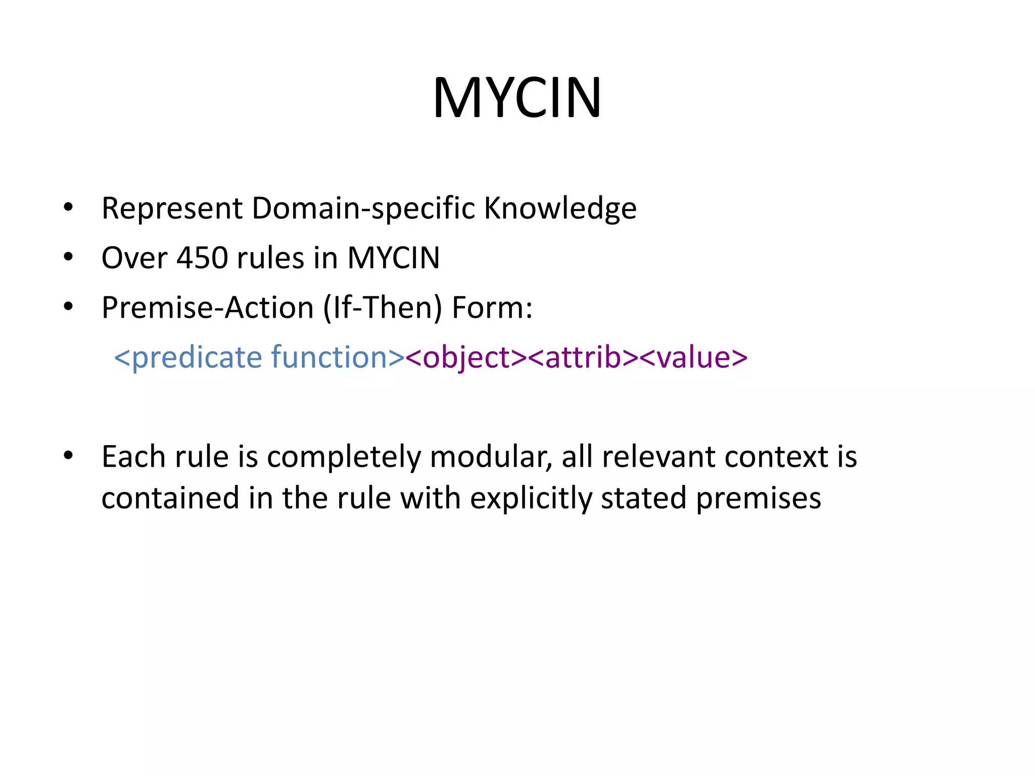 MYCIN
• Represent Domain-specific Knowledge
• Over 450 rules in MYCIN
• Premise-Action (If-Then) Form:
<predicate function><object><attrib><value>
• Each rule is completely modular, all relevant context is
contained in the rule with explicitly stated premises
 