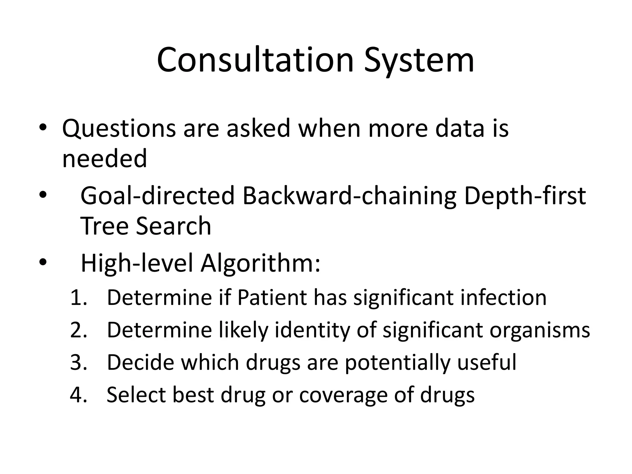 Consultation System
• Questions are asked when more data is
needed
• Goal-directed Backward-chaining Depth-first
Tree Search
• High-level Algorithm:
1. Determine if Patient has significant infection
2. Determine likely identity of significant organisms
3. Decide which drugs are potentially useful
4. Select best drug or coverage of drugs
 