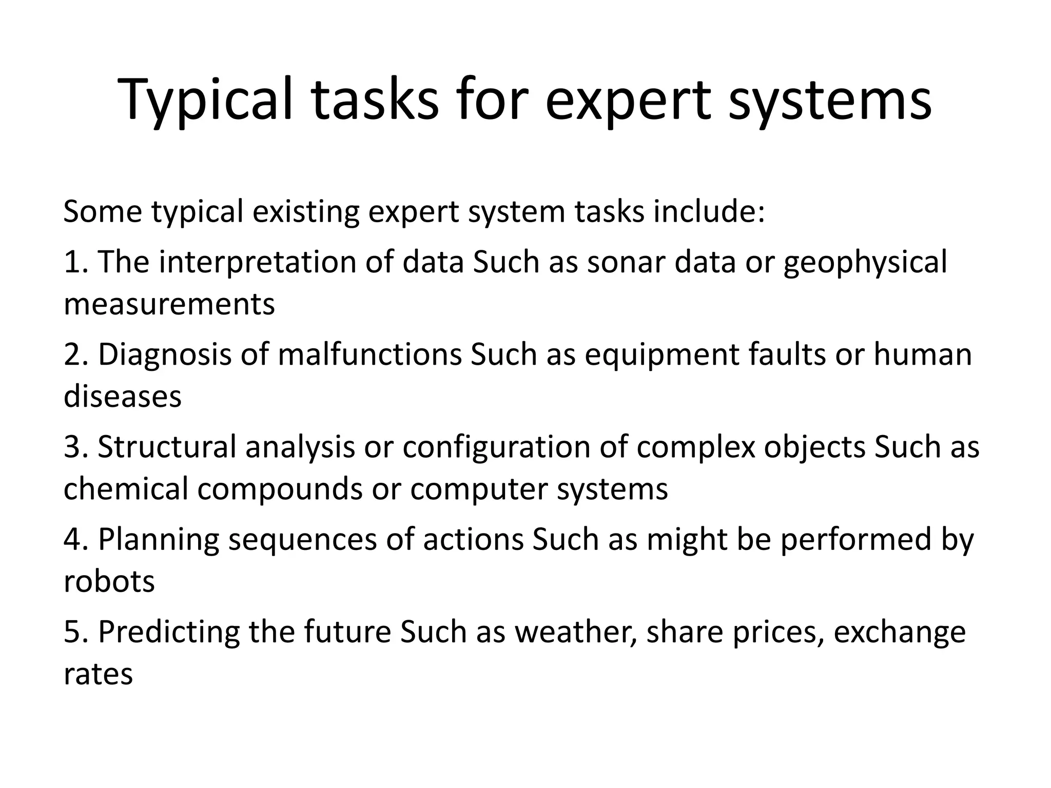 Typical tasks for expert systems
Some typical existing expert system tasks include:
1. The interpretation of data Such as sonar data or geophysical
measurements
2. Diagnosis of malfunctions Such as equipment faults or human
diseases
3. Structural analysis or configuration of complex objects Such as
chemical compounds or computer systems
4. Planning sequences of actions Such as might be performed by
robots
5. Predicting the future Such as weather, share prices, exchange
rates
 