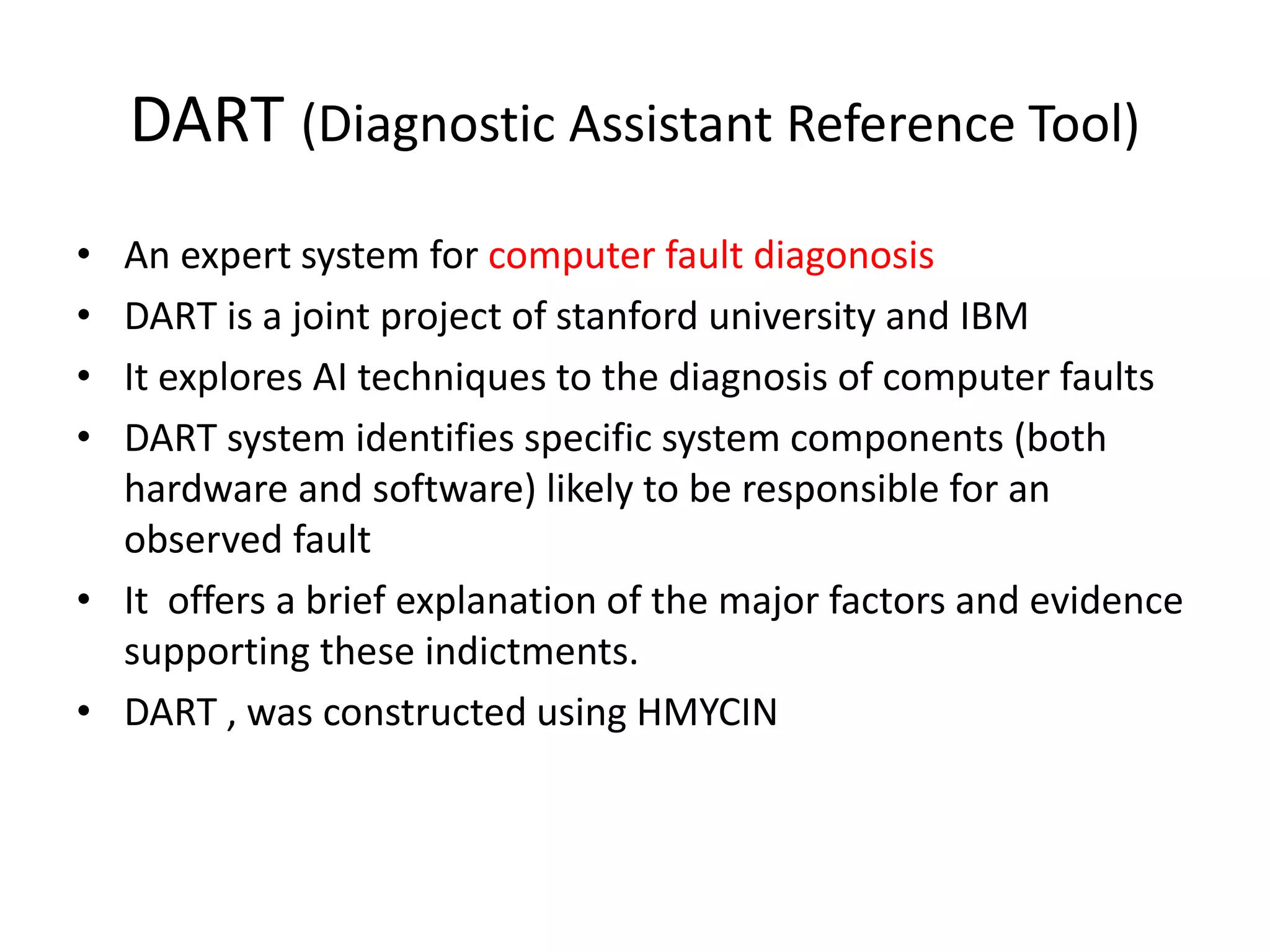 DART (Diagnostic Assistant Reference Tool)
• An expert system for computer fault diagonosis
• DART is a joint project of stanford university and IBM
• It explores AI techniques to the diagnosis of computer faults
• DART system identifies specific system components (both
hardware and software) likely to be responsible for an
observed fault
• It offers a brief explanation of the major factors and evidence
supporting these indictments.
• DART , was constructed using HMYCIN
 