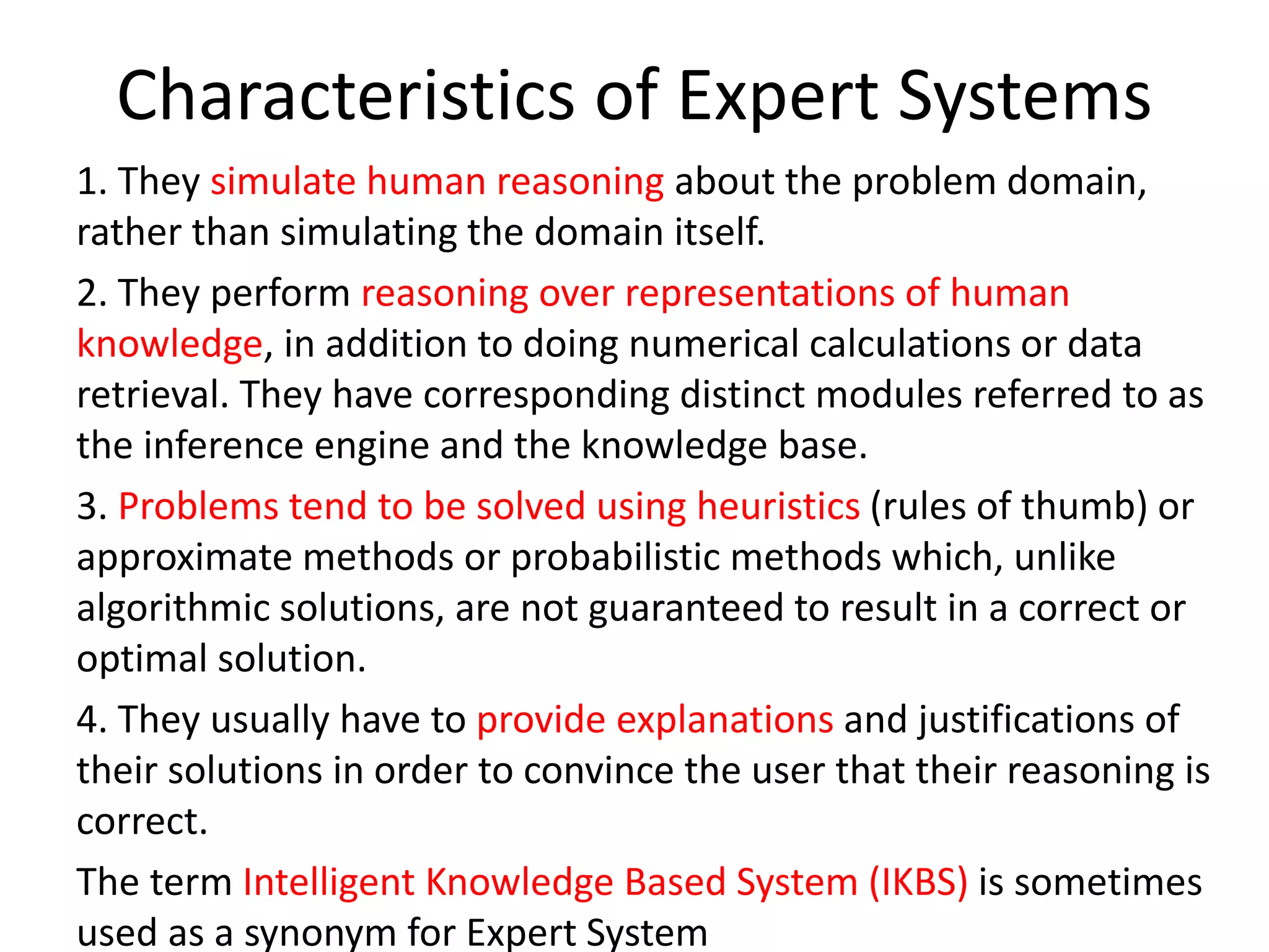 Characteristics of Expert Systems
1. They simulate human reasoning about the problem domain,
rather than simulating the domain itself.
2. They perform reasoning over representations of human
knowledge, in addition to doing numerical calculations or data
retrieval. They have corresponding distinct modules referred to as
the inference engine and the knowledge base.
3. Problems tend to be solved using heuristics (rules of thumb) or
approximate methods or probabilistic methods which, unlike
algorithmic solutions, are not guaranteed to result in a correct or
optimal solution.
4. They usually have to provide explanations and justifications of
their solutions in order to convince the user that their reasoning is
correct.
The term Intelligent Knowledge Based System (IKBS) is sometimes
used as a synonym for Expert System
 