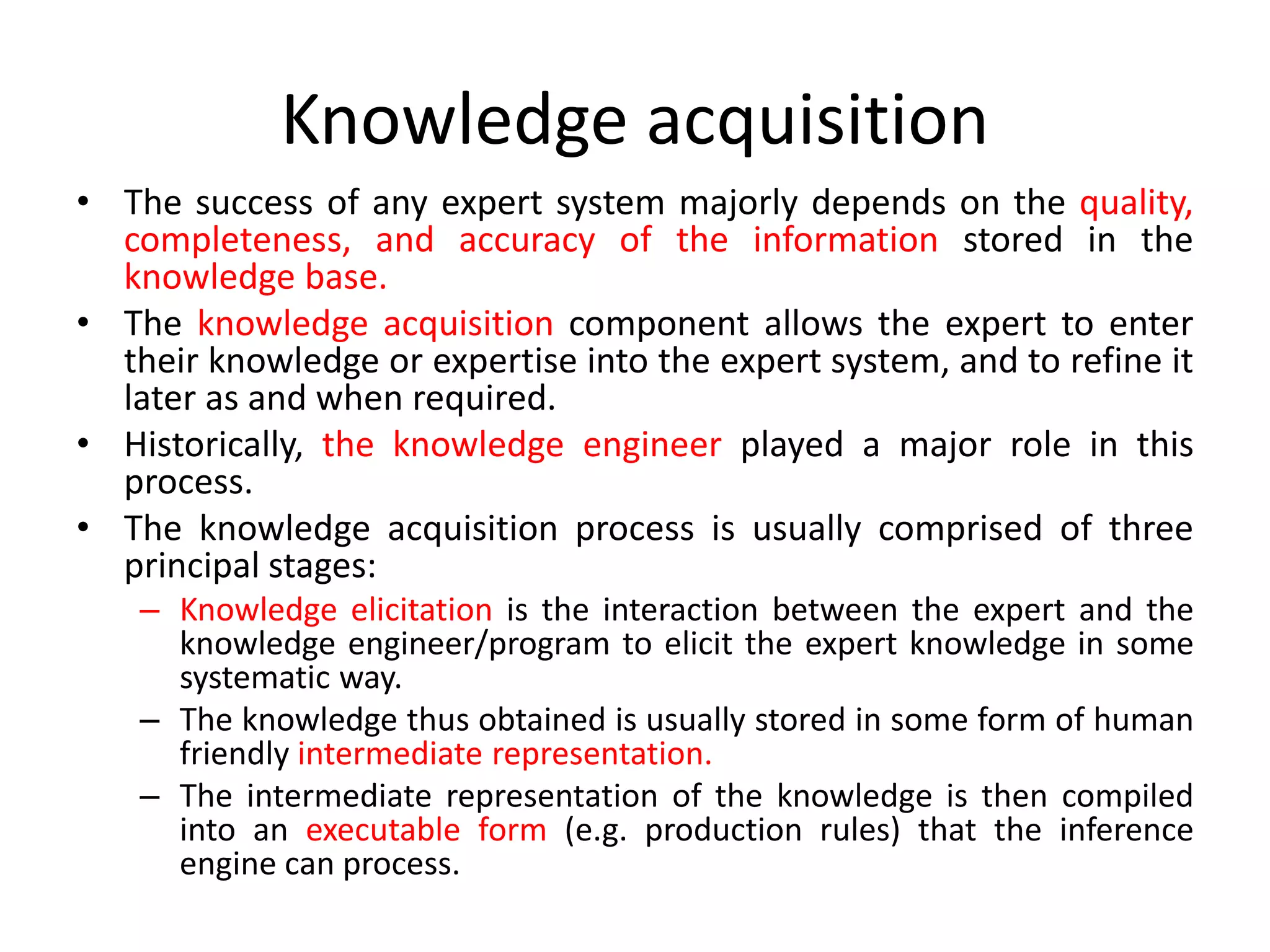 Knowledge acquisition
• The success of any expert system majorly depends on the quality,
completeness, and accuracy of the information stored in the
knowledge base.
• The knowledge acquisition component allows the expert to enter
their knowledge or expertise into the expert system, and to refine it
later as and when required.
• Historically, the knowledge engineer played a major role in this
process.
• The knowledge acquisition process is usually comprised of three
principal stages:
– Knowledge elicitation is the interaction between the expert and the
knowledge engineer/program to elicit the expert knowledge in some
systematic way.
– The knowledge thus obtained is usually stored in some form of human
friendly intermediate representation.
– The intermediate representation of the knowledge is then compiled
into an executable form (e.g. production rules) that the inference
engine can process.
 