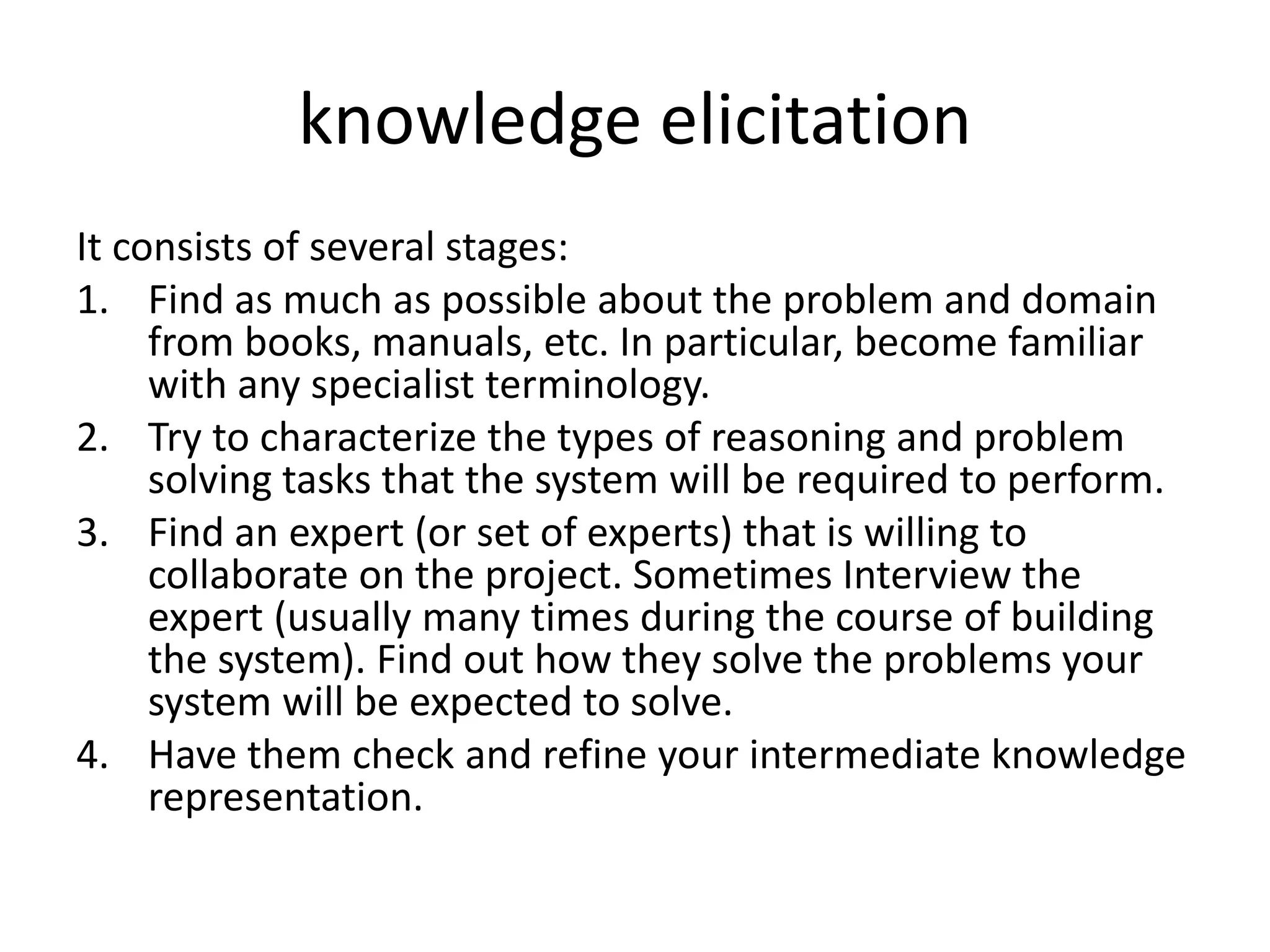 knowledge elicitation
It consists of several stages:
1. Find as much as possible about the problem and domain
from books, manuals, etc. In particular, become familiar
with any specialist terminology.
2. Try to characterize the types of reasoning and problem
solving tasks that the system will be required to perform.
3. Find an expert (or set of experts) that is willing to
collaborate on the project. Sometimes Interview the
expert (usually many times during the course of building
the system). Find out how they solve the problems your
system will be expected to solve.
4. Have them check and refine your intermediate knowledge
representation.
 