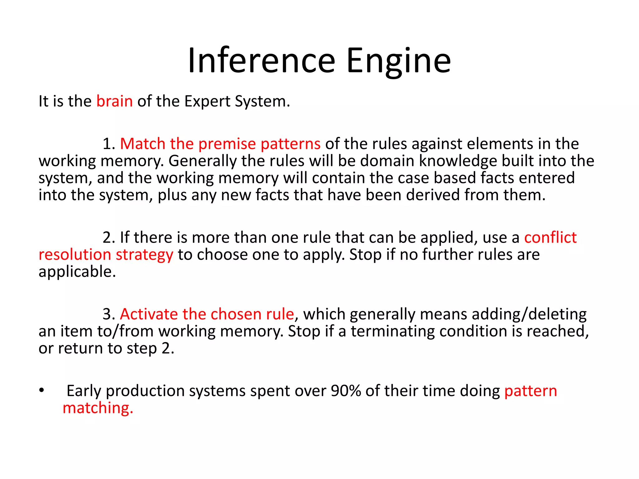Inference Engine
It is the brain of the Expert System.
1. Match the premise patterns of the rules against elements in the
working memory. Generally the rules will be domain knowledge built into the
system, and the working memory will contain the case based facts entered
into the system, plus any new facts that have been derived from them.
2. If there is more than one rule that can be applied, use a conflict
resolution strategy to choose one to apply. Stop if no further rules are
applicable.
3. Activate the chosen rule, which generally means adding/deleting
an item to/from working memory. Stop if a terminating condition is reached,
or return to step 2.
• Early production systems spent over 90% of their time doing pattern
matching.
 