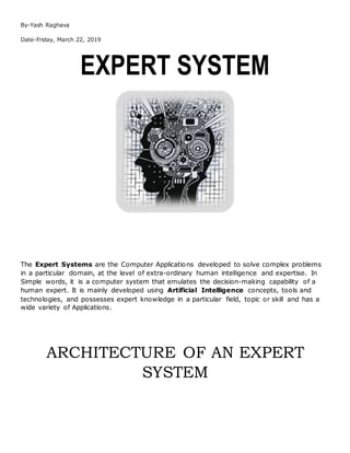 By-Yash Raghava
Date-Friday, March 22, 2019
EXPERT SYSTEM
The Expert Systems are the Computer Applications developed to solve complex problems
in a particular domain, at the level of extra-ordinary human intelligence and expertise. In
Simple words, it is a computer system that emulates the decision-making capability of a
human expert. It is mainly developed using Artificial Intelligence concepts, tools and
technologies, and possesses expert knowledge in a particular field, topic or skill and has a
wide variety of Applications.
ARCHITECTURE OF AN EXPERT
SYSTEM
 