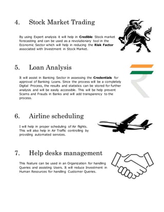 4. Stock Market Trading
By using Expert analysis it will help in Credible Stock market
forecasting and can be used as a revolutionary tool in the
Economic Sector which will help in reducing the Risk Factor
associated with Investment in Stock Market.
5. Loan Analysis
It will assist in Banking Sector in assessing the Credentials for
approval of Banking Loans. Since the process will be a completely
Digital Process, the results and statistics can be stored for further
analysis and will be easily accessible. This will be help prevent
Scams and Frauds in Banks and will add transparency to the
process.
6. Airline scheduling
I will help in proper scheduling of Air flights.
This will also help in Air Traffic controlling by
providing automated services.
7. Help desks management
This feature can be used in an Organization for handling
Queries and assisting Users. It will reduce Investment in
Human Resources for handling Customer Queries.
 