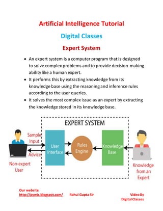 Our website
http://pywix.blogspot.com/ Rahul Gupta Sir VideoBy
Digital Classes
Artificial Intelligence Tutorial
Digital Classes
Expert System
 An expert system is a computer program that is designed
to solve complex problems and to provide decision-making
abilitylike a human expert.
 It performs this by extracting knowledge from its
knowledge base using the reasoning and inference rules
according to the user queries.
 It solves the most complex issue as an expert by extracting
the knowledge stored in its knowledge base.
 