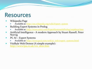 Resources


Wikipedia Page




Building Expert Systems in Prolog





Available at: http://www.amzi.com/ExpertSystemsInProlog/xsipfrtop.htm

Artificial Intelligence - A modern Approach by Stuart Rassell, Peter
Norvig
PC AI – Expert Systems




Available at: http://en.wikipedia.org/wiki/Expert_system

Available at: http://www.pcai.com/web/ai_info/expert_systems.html

VisiRule Web Demos (A simple example):
http://www.lpa.co.uk/vrs_dem.htm

 