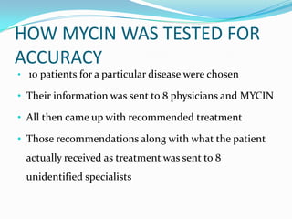 HOW MYCIN WAS TESTED FOR
ACCURACY
• 10 patients for a particular disease were chosen

• Their information was sent to 8 physicians and MYCIN
• All then came up with recommended treatment
• Those recommendations along with what the patient

actually received as treatment was sent to 8

unidentified specialists

 
