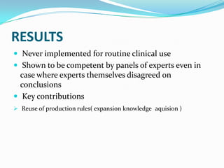 RESULTS
 Never implemented for routine clinical use
 Shown to be competent by panels of experts even in

case where experts themselves disagreed on
conclusions
 Key contributions
 Reuse of production rules( expansion knowledge aquision )

 