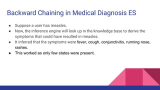 Backward Chaining in Medical Diagnosis ES
● Suppose a user has measles.
● Now, the inference engine will look up in the knowledge base to derive the
symptoms that could have resulted in measles.
● It inferred that the symptoms were fever, cough, conjunctivitis, running nose,
rashes.
● This worked as only few states were present.
 