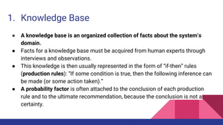 1. Knowledge Base
● A knowledge base is an organized collection of facts about the system’s
domain.
● Facts for a knowledge base must be acquired from human experts through
interviews and observations.
● This knowledge is then usually represented in the form of “if-then” rules
(production rules): “If some condition is true, then the following inference can
be made (or some action taken).”
● A probability factor is often attached to the conclusion of each production
rule and to the ultimate recommendation, because the conclusion is not a
certainty.
 