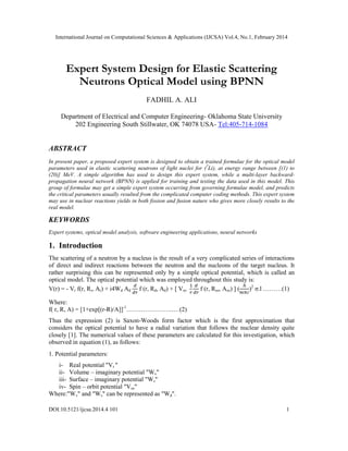 International Journal on Computational Sciences & Applications (IJCSA) Vol.4, No.1, February 2014
DOI:10.5121/ijcsa.2014.4 101 1
Expert System Design for Elastic Scattering
Neutrons Optical Model using BPNN
FADHIL A. ALI
Department of Electrical and Computer Engineering- Oklahoma State University
202 Engineering South Stillwater, OK 74078 USA- Tel:405-714-1084
ABSTRACT
In present paper, a proposed expert system is designed to obtain a trained formulae for the optical model
parameters used in elastic scattering neutrons of light nuclei for (7
Li), at energy range between [(1) to
(20)] MeV. A simple algorithm has used to design this expert system, while a multi-layer backward-
propagation neural network (BPNN) is applied for training and testing the data used in this model. This
group of formulae may get a simple expert system occurring from governing formulae model, and predicts
the critical parameters usually resulted from the complicated computer coding methods. This expert system
may use in nuclear reactions yields in both fission and fusion nature who gives more closely results to the
real model.
KEYWORDS
Expert systems, optical model analysis, software engineering applications, neural networks
1. Introduction
The scattering of a neutron by a nucleus is the result of a very complicated series of interactions
of direct and indirect reactions between the neutron and the nucleons of the target nucleus. It
rather surprising this can be represented only by a simple optical potential, which is called an
optical model. The optical potential which was employed throughout this study is:
V(r) = - Vr f(r, Rr, Ar) + i4Wd Ad f (r, Rd, Ad) + [ Vso f (r, Rso, Aso) ] ( )2
σ.l ………(1)
Where:
f( r, R, A) = [1+exp[(r-R)/A]]-1
…………………..…(2)
Thus the expression (2) is Saxon-Woods form factor which is the first approximation that
considers the optical potential to have a radial variation that follows the nuclear density quite
closely [1]. The numerical values of these parameters are calculated for this investigation, which
observed in equation (1), as follows:
1. Potential parameters:
i- Real potential "Vr "
ii- Volume – imaginary potential "Wv"
iii- Surface – imaginary potential "Ws"
iv- Spin – orbit potential "Vso"
Where:"Wv" and "Ws" can be represented as "Wd".
 